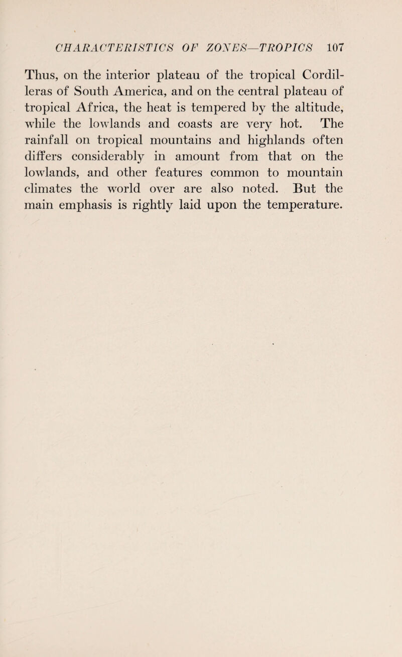 Thus, on the interior plateau of the tropical Cordil¬ leras of South America, and on the central plateau of tropical Africa, the heat is tempered by the altitude, while the lowlands and coasts are very hot. The rainfall on tropical mountains and highlands often differs considerably in amount from that on the lowlands, and other features common to mountain climates the world over are also noted. But the main emphasis is rightly laid upon the temperature.