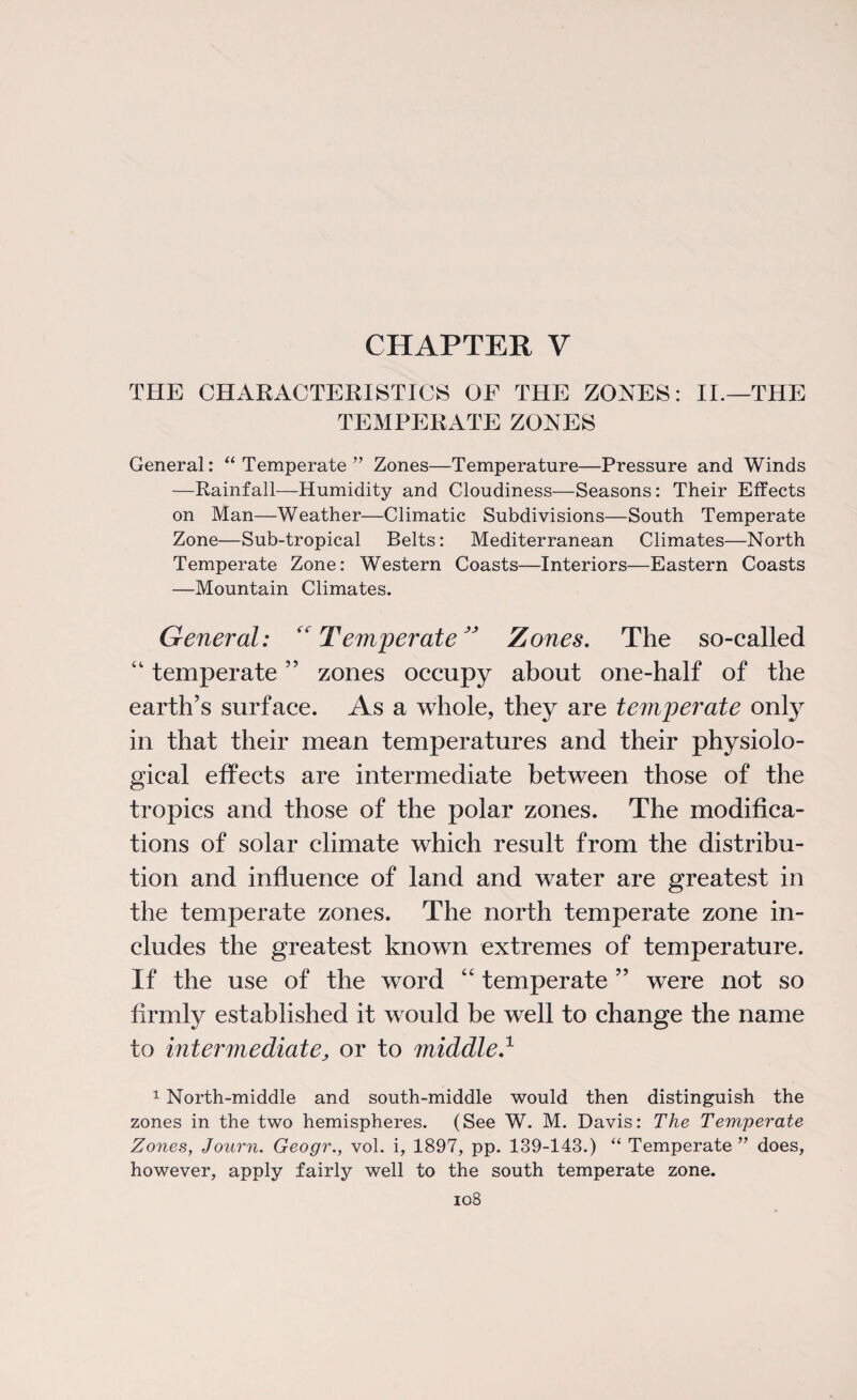 CHAPTER V THE CHARACTERISTICS OF THE ZONES: II.—THE TEMPERATE ZONES General: “ Temperate ” Zones—Temperature—Pressure and Winds —Rainfall—Humidity and Cloudiness—Seasons: Their Effects on Man—Weather—Climatic Subdivisions—South Temperate Zone—Sub-tropical Belts: Mediterranean Climates—North Temperate Zone: Western Coasts—Interiors—Eastern Coasts —Mountain Climates. General: “Temperate” Zones. The so-called “ temperate ” zones occupy about one-half of the earth’s surface. As a whole, they are temperate only in that their mean temperatures and their physiolo¬ gical effects are intermediate between those of the tropics and those of the polar zones. The modifica¬ tions of solar climate which result from the distribu¬ tion and influence of land and water are greatest in the temperate zones. The north temperate zone in¬ cludes the greatest known extremes of temperature. If the use of the word “ temperate ” were not so firmly established it would be well to change the name to intermediate, or to middle.1 1 North-middle and south-middle would then distinguish the zones in the two hemispheres. (See W. M. Davis: The Temperate Zones, Journ. Geogr., vol. i, 1897, pp. 139-143.) “ Temperate ” does, however, apply fairly well to the south temperate zone.