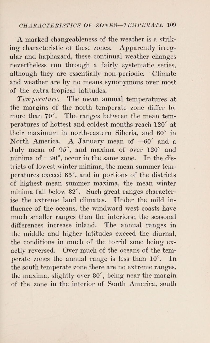 A marked changeableness of the weather is a strik¬ ing characteristic of these zones. Apparently irreg¬ ular and haphazard, these continual weather changes nevertheless run through a fairly systematic series, although they are essentially non-periodic. Climate and weather are by no means synonymous over most of the extra-tropical latitudes. Temperature. The mean annual temperatures at the margins of the north temperate zone differ by more than 70°. The ranges between the mean tem¬ peratures of hottest and coldest months reach 120° at their maximum in north-eastern Siberia, and 80° in North America. A January mean of —60° and a July mean of 95°, and maxima of over 120° and minima of —90°, occur in the same zone. In the dis¬ tricts of lowest winter minima, the mean summer tem¬ peratures exceed 85°, and in portions of the districts of highest mean summer maxima, the mean winter minima fall below 32°, Such great ranges character¬ ise the extreme land climates. Under the mild in¬ fluence of the oceans, the windward west coasts have much smaller ranges than the interiors; the seasonal differences increase inland. The annual ranges in the middle and higher latitudes exceed the diurnal, the conditions in much of the torrid zone being ex¬ actly reversed. Over much of the oceans of the tem¬ perate zones the annual range is less than 10°. In the south temperate zone there are no extreme ranges, the maxima, slightly over 30°, being near the margin of the zone in the interior of South America, south