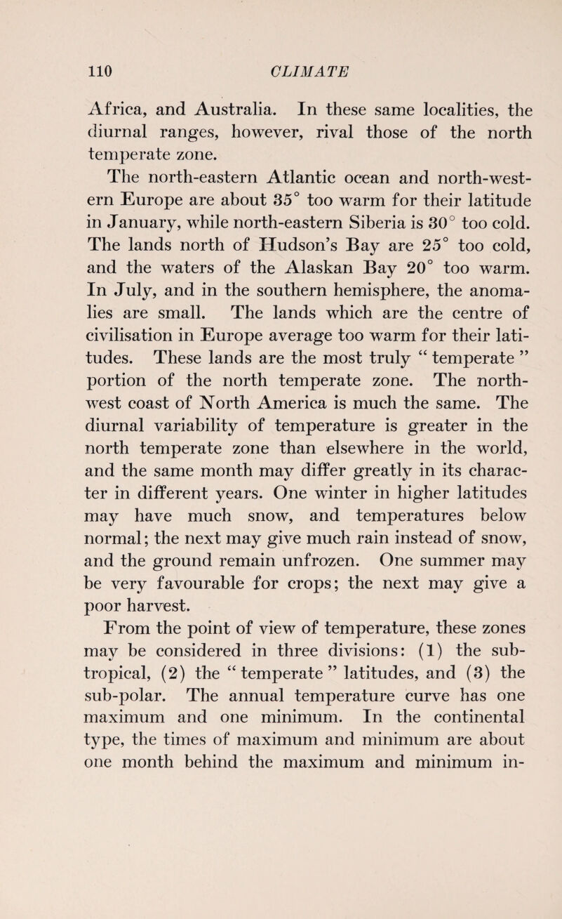 Africa, and Australia. In these same localities, the diurnal ranges, however, rival those of the north temperate zone. The north-eastern Atlantic ocean and north-west¬ ern Europe are about 35° too warm for their latitude in January, while north-eastern Siberia is 30° too cold. The lands north of Hudson’s Bay are 25° too cold, and the waters of the Alaskan Bay 20° too warm. In July, and in the southern hemisphere, the anoma¬ lies are small. The lands which are the centre of civilisation in Europe average too warm for their lati¬ tudes. These lands are the most truly “ temperate ” portion of the north temperate zone. The north¬ west coast of North America is much the same. The diurnal variability of temperature is greater in the north temperate zone than elsewhere in the world, and the same month may differ greatly in its charac¬ ter in different years. One winter in higher latitudes may have much snow, and temperatures below normal; the next may give much rain instead of snow, and the ground remain unfrozen. One summer may be very favourable for crops; the next may give a poor harvest. From the point of view of temperature, these zones may be considered in three divisions: (1) the sub¬ tropical, (2) the “ temperate ” latitudes, and (3) the sub-polar. The annual temperature curve has one maximum and one minimum. In the continental type, the times of maximum and minimum are about one month behind the maximum and minimum in-