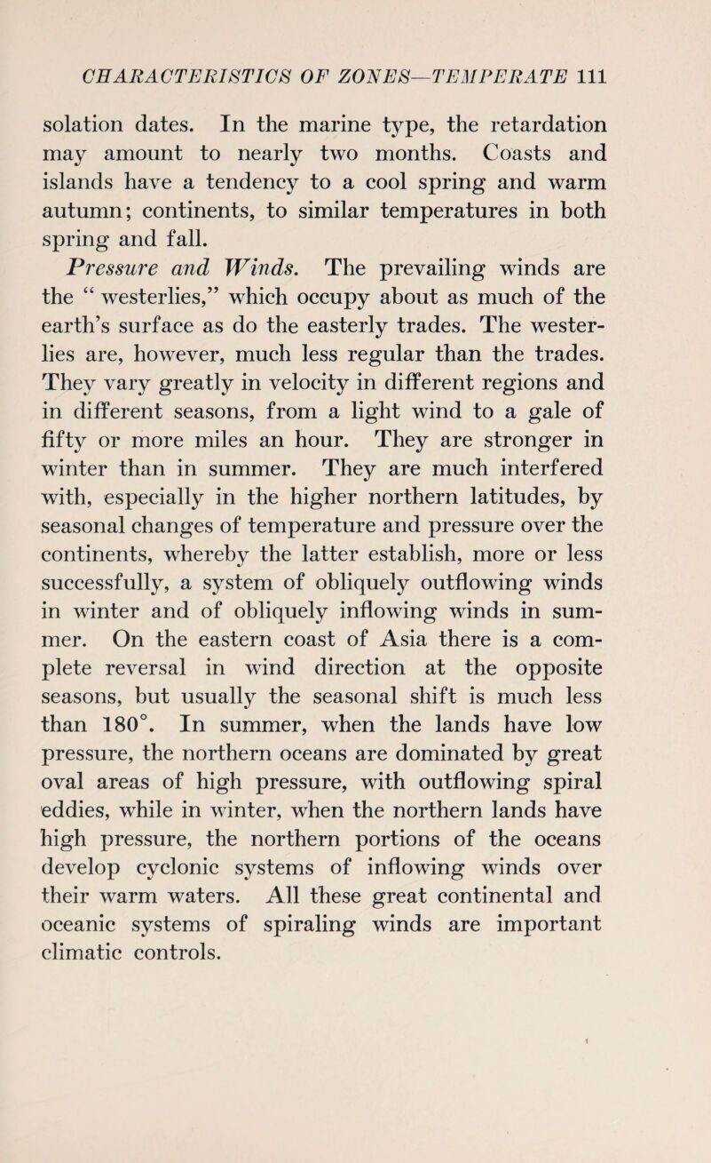 solation dates. In the marine type, the retardation may amount to nearly two months. Coasts and islands have a tendency to a cool spring and warm autumn; continents, to similar temperatures in both spring and fall. Pressure and Winds. The prevailing winds are the “ westerlies,” which occupy about as much of the earth’s surface as do the easterly trades. The wester¬ lies are, however, much less regular than the trades. They vary greatly in velocity in different regions and in different seasons, from a light wind to a gale of fifty or more miles an hour. They are stronger in winter than in summer. They are much interfered with, especially in the higher northern latitudes, by seasonal changes of temperature and pressure over the continents, whereby the latter establish, more or less successfully, a system of obliquely outflowing winds in winter and of obliquely inflowing winds in sum¬ mer. On the eastern coast of Asia there is a com¬ plete reversal in wind direction at the opposite seasons, but usually the seasonal shift is much less than 180°. In summer, when the lands have low pressure, the northern oceans are dominated by great oval areas of high pressure, with outflowing spiral eddies, while in winter, when the northern lands have high pressure, the northern portions of the oceans develop cyclonic systems of inflowing winds over their warm waters. All these great continental and oceanic systems of spiraling winds are important climatic controls.