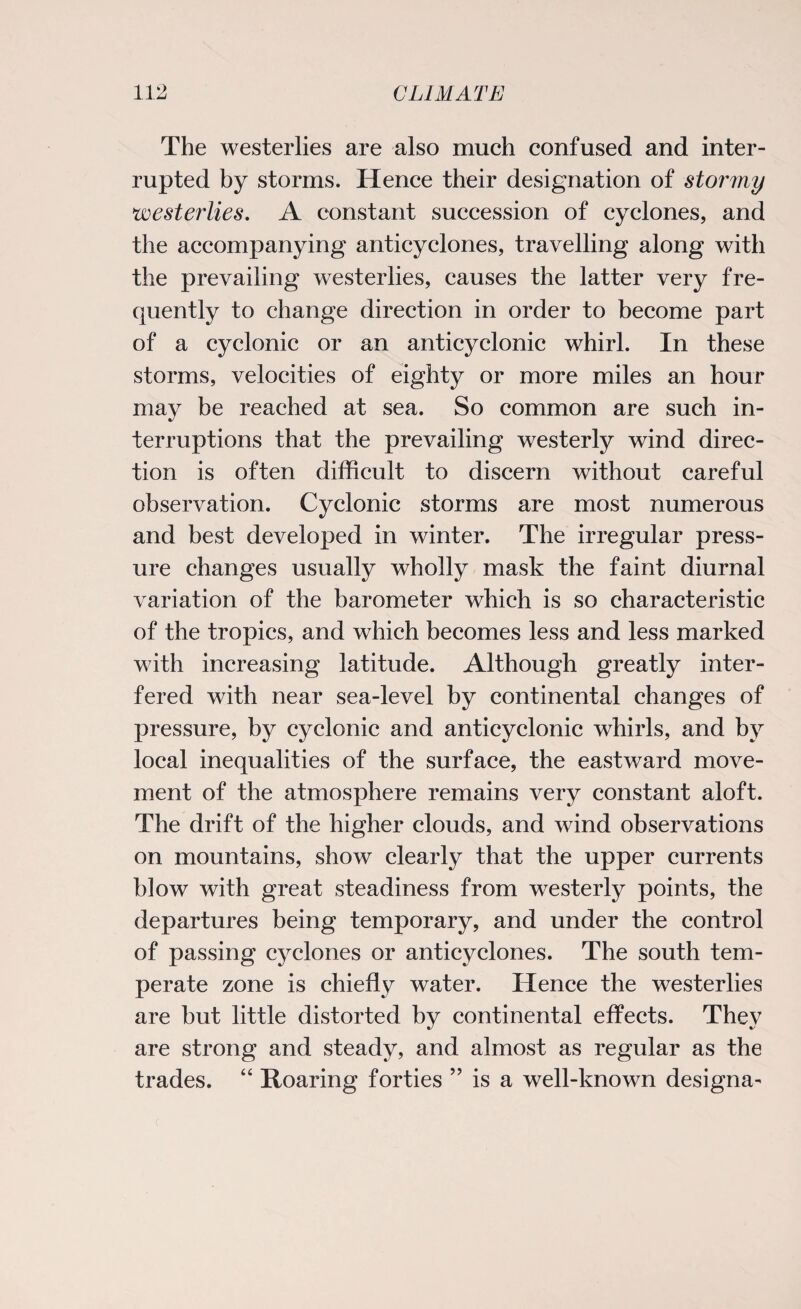 The westerlies are also much confused and inter¬ rupted by storms. Hence their designation of stormy westerlies. A constant succession of cyclones, and the accompanying anticyclones, travelling along with the prevailing westerlies, causes the latter very fre¬ quently to change direction in order to become part of a cyclonic or an anticyclonic whirl. In these storms, velocities of eighty or more miles an hour may be reached at sea. So common are such in¬ terruptions that the prevailing westerly wind direc¬ tion is often difficult to discern without careful observation. Cyclonic storms are most numerous and best developed in winter. The irregular press¬ ure changes usually wholly mask the faint diurnal variation of the barometer which is so characteristic of the tropics, and which becomes less and less marked with increasing latitude. Although greatly inter¬ fered with near sea-level by continental changes of pressure, by cyclonic and anticyclonic whirls, and by local inequalities of the surface, the eastward move¬ ment of the atmosphere remains very constant aloft. The drift of the higher clouds, and wind observations on mountains, show clearly that the upper currents blow with great steadiness from westerly points, the departures being temporary, and under the control of passing cyclones or anticyclones. The south tem¬ perate zone is chiefly water. Hence the westerlies are but little distorted by continental effects. They are strong and steady, and almost as regular as the trades. “ Roaring forties ” is a well-known designa-