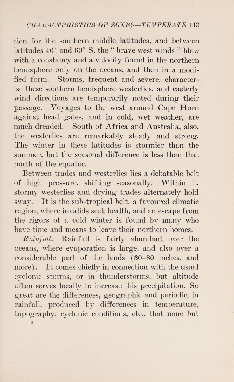 tion for the southern middle latitudes, and between latitudes 40° and 60° S. the brave west winds ” blow with a constancy and a velocity found in the northern hemisphere only on the oceans, and then in a modi¬ fied form. Storms, frequent and severe, character¬ ise these southern hemisphere westerlies, and easterly wind directions are temporarily noted during their passage. Voyages to the west around Cape Horn against head gales, and in cold, wet weather, are much dreaded. South of Africa and Australia, also, the westerlies are remarkably steady and strong. The winter in these latitudes is stormier than the summer, but the seasonal difference is less than that north of the equator. Between trades and westerlies lies a debatable belt of high pressure, shifting seasonally. Within it, stormy westerlies and drying trades alternately hold sway. It is the sub-tropical belt, a favoured climatic region, where invalids seek health, and an escape from the rigors of a cold winter is found by many who have time and means to leave their northern homes. Bain fall. Rainfall is fairly abundant over the oceans, where evaporation is large, and also over a considerable part of the lands (30-80 inches, and more). It comes chiefly in connection with the usual cvclonic storms, or in thunderstorms, but altitude often serves locally to increase this precipitation. So great are the differences, geographic and periodic, in rainfall, produced by differences in temperature, topography, cyclonic conditions, etc., that none but 8