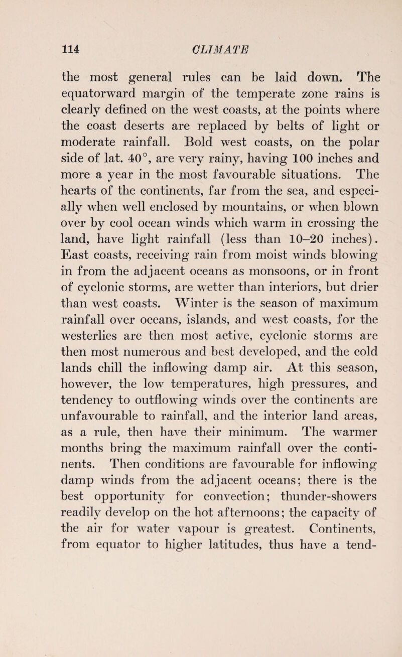 the most general rules can be laid down. The equatorward margin of the temperate zone rains is clearly defined on the west coasts, at the points where the coast deserts are replaced by belts of light or moderate rainfall. Bold west coasts, on the polar side of lat. 40°, are very rainy, having 100 inches and more a year in the most favourable situations. The hearts of the continents, far from the sea, and especi¬ ally when well enclosed by mountains, or when blown over by cool ocean winds which warm in crossing the land, have light rainfall (less than 10-20 inches). East coasts, receiving rain from moist winds blowing in from the adjacent oceans as monsoons, or in front of cyclonic storms, are wetter than interiors, but drier than west coasts. Winter is the season of maximum rainfall over oceans, islands, and west coasts, for the westerlies are then most active, cyclonic storms are then most numerous and best developed, and the cold lands chill the inflowing damp air. At this season, however, the low temperatures, high pressures, and tendency to outflowing winds over the continents are unfavourable to rainfall, and the interior land areas, as a rule, then have their minimum. The warmer months bring the maximum rainfall over the conti¬ nents. Then conditions are favourable for inflowing damp winds from the adjacent oceans; there is the best opportunity for convection; thunder-showers readily develop on the hot afternoons; the capacity of the air for water vapour is greatest. Continents, from equator to higher latitudes, thus have a tend-