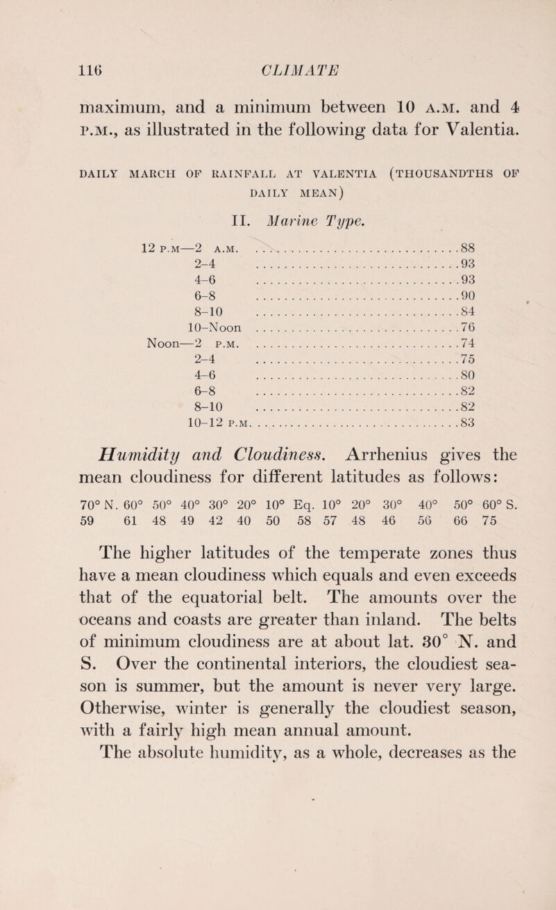 maximum, and a minimum between 10 a.m. and 4 P.M., as illustrated in the following data for Valentia. DAILY MARCH OP RAINFALL AT VALENTIA (THOUSANDTHS OF DAILY MEAN) II. Marine Type. 12 p.m—2 a.m.88 2-4 93 4-6 93 6-8 90 8-10 84 10-Noon .76 Noon—2 p.m.74 2-4 75 4-6 80 6-8 ..82 8-10 .82 10-12 p.m.83 Humidity and Cloudiness. Arrhenius gives the mean cloudiness for different latitudes as follows: 70° N. 60° 50° 40° 30° 20° 10° Eq. 10° 20° 30° 40° 50° 60° S. 59 61 48 49 42 40 50 58 57 48 46 56 66 75 The higher latitudes of the temperate zones thus have a mean cloudiness which equals and even exceeds that of the equatorial belt. The amounts over the oceans and coasts are greater than inland. The belts of minimum cloudiness are at about lat. 30° N. and S. Over the continental interiors, the cloudiest sea¬ son is summer, but the amount is never very large. Otherwise, winter is generally the cloudiest season, with a fairly high mean annual amount. The absolute humidity, as a whole, decreases as the