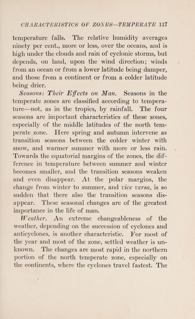 temperature falls. The relative humidity averages ninety per cent., more or less, over the oceans, and is high under the clouds and rain of cyclonic storms, but depends, on land, upon the wind direction; winds from an ocean or from a lower latitude being damper, and those from a continent or from a colder latitude being drier. Seasons: Their Effects on Man. Seasons in the temperate zones are classified according to tempera¬ ture—not, as in the tropics, by rainfall. The four seasons are important characteristics of these zones, especially of the middle latitudes of the north tem¬ perate zone. Here spring and autumn intervene as transition seasons between the colder winter with snow, and warmer summer with more or less rain. Towards the equatorial margins of the zones, the dif¬ ference in temperature between summer and winter becomes smaller, and the transition seasons weaken and even disappear. At the polar margins, the change from winter to summer, and vice versa, is so sudden that there also the transition seasons dis¬ appear. These seasonal changes are of the greatest importance in the life of man. Weather. An extreme changeableness of the weather, depending on the succession of cyclones and anticyclones, is another characteristic. For most of the year and most of the zone, settled weather is un¬ known. The changes are most rapid in the northern portion of the north temperate zone, especially on the continents, where the cyclones travel fastest. The