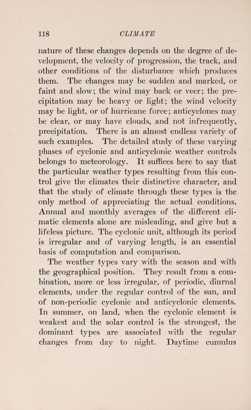 nature of these changes depends on the degree of de¬ velopment, the velocity of progression, the track, and other conditions of the disturbance which produces them. The changes may be sudden and marked, or faint and slow; the wind may back or veer; the pre¬ cipitation may be heavy or light; the wind velocity may be light, or of hurricane force; anticyclones may be clear, or may have clouds, and not infrequently, precipitation. There is an almost endless variety of such examples. The detailed study of these varying phases of cyclonic and anticyclonic weather controls belongs to meteorology. It suffices here to say that the particular weather types resulting from this con¬ trol give the climates their distinctive character, and that the study of climate through these types is the only method of appreciating the actual conditions. Annual and monthly averages of the different cli¬ matic elements alone are misleading, and give but a lifeless picture. The cyclonic unit, although its period is irregular and of varying length, is an essential basis of computation and comparison. The weather tj^pes vary with the season and with the geographical position. They result from a com¬ bination, more or less irregular, of periodic, diurnal elements, under the regular control of the sun, and of non-periodic cyclonic and anticyclonic elements. In summer, on land, when the cyclonic element is weakest and the solar control is the strongest, the dominant types are associated with the regular changes from day to night. Daytime cumulus