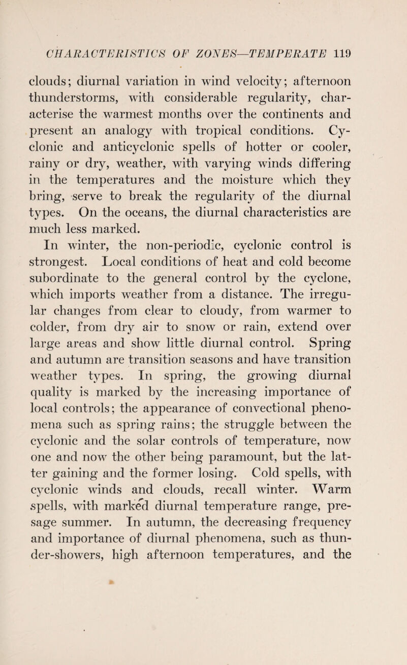 clouds; diurnal variation in wind velocity; afternoon thunderstorms, with considerable regularity, char¬ acterise the warmest months over the continents and present an analogy with tropical conditions. Cy¬ clonic and anticyclonic spells of hotter or cooler, rainy or dry, weather, with varying winds differing in the temperatures and the moisture which they bring, serve to break the regularity of the diurnal types. On the oceans, the diurnal characteristics are much less marked. In winter, the non-periodic, cyclonic control is strongest. Local conditions of heat and cold become subordinate to the general control by the cyclone, which imports weather from a distance. The irregu¬ lar changes from clear to cloudy, from warmer to colder, from dry air to snow or rain, extend over large areas and show little diurnal control. Spring and autumn are transition seasons and have transition weather types. In spring, the growing diurnal quality is marked by the increasing importance of local controls; the appearance of convectional pheno¬ mena such as spring rains; the struggle between the cyclonic and the solar controls of temperature, now one and now the other being paramount, but the lat¬ ter gaining and the former losing. Cold spells, with cyclonic winds and clouds, recall winter. Warm spells, with marked diurnal temperature range, pre¬ sage summer. In autumn, the decreasing frequency and importance of diurnal phenomena, such as thun¬ der-showers, high afternoon temperatures, and the