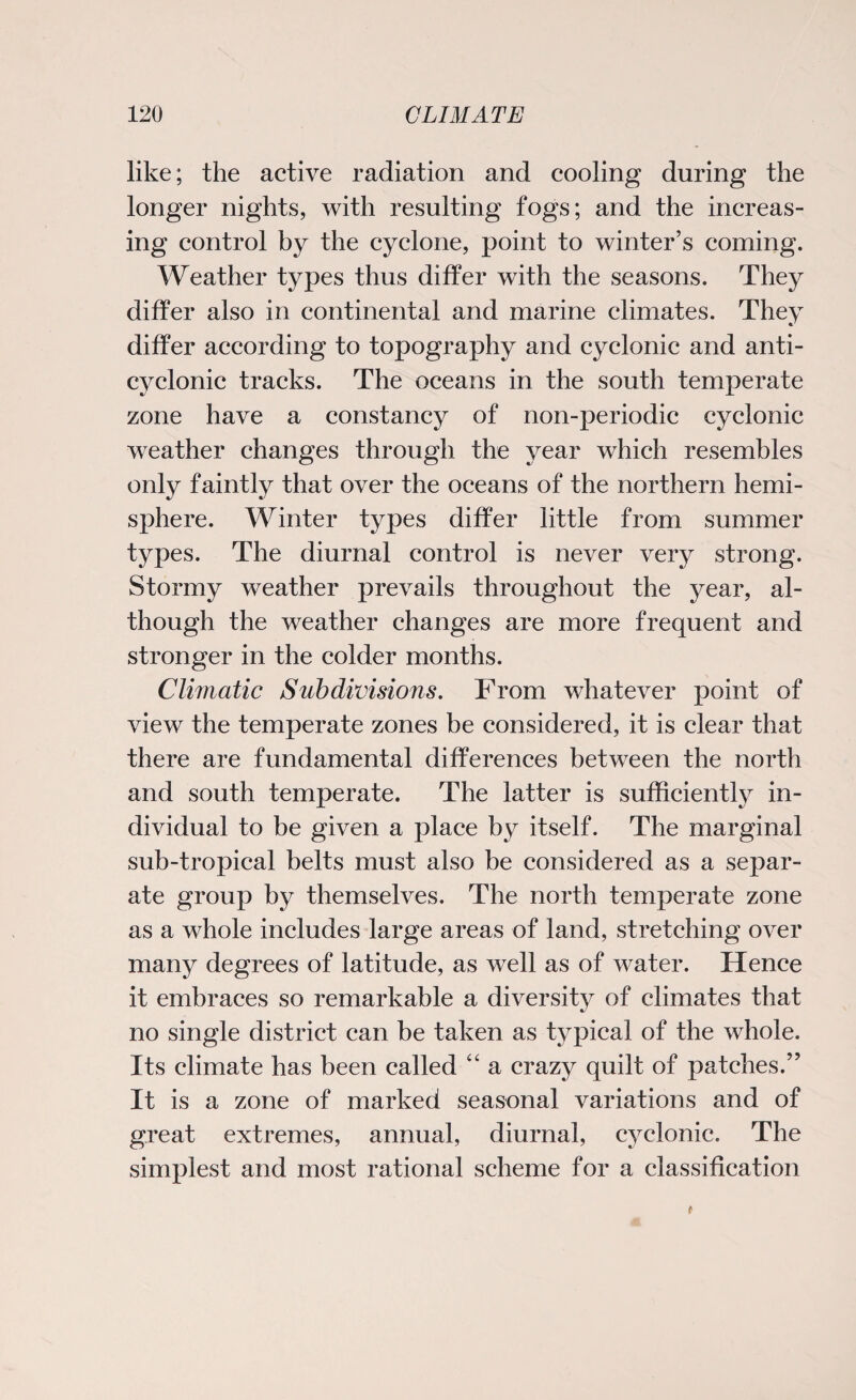 like; the active radiation and cooling during the longer nights, with resulting fogs; and the increas¬ ing control by the cyclone, point to winter’s coming. Weather types thus differ with the seasons. They differ also in continental and marine climates. They differ according to topography and cyclonic and anti- cyclonic tracks. The oceans in the south temperate zone have a constancy of non-periodic cyclonic weather changes through the year which resembles only faintly that over the oceans of the northern hemi¬ sphere. Winter types differ little from summer types. The diurnal control is never very strong. Stormy weather prevails throughout the year, al¬ though the weather changes are more frequent and stronger in the colder months. Climatic Subdivisions. From whatever point of view the temperate zones be considered, it is clear that there are fundamental differences between the north and south temperate. The latter is sufficiently in¬ dividual to be given a place by itself. The marginal sub-tropical belts must also be considered as a separ¬ ate group by themselves. The north temperate zone as a whole includes large areas of land, stretching over many degrees of latitude, as well as of water. Hence it embraces so remarkable a diversity of climates that no single district can be taken as typical of the whole. Its climate has been called “ a crazy quilt of patches.” It is a zone of marked seasonal variations and of great extremes, annual, diurnal, cyclonic. The simplest and most rational scheme for a classification