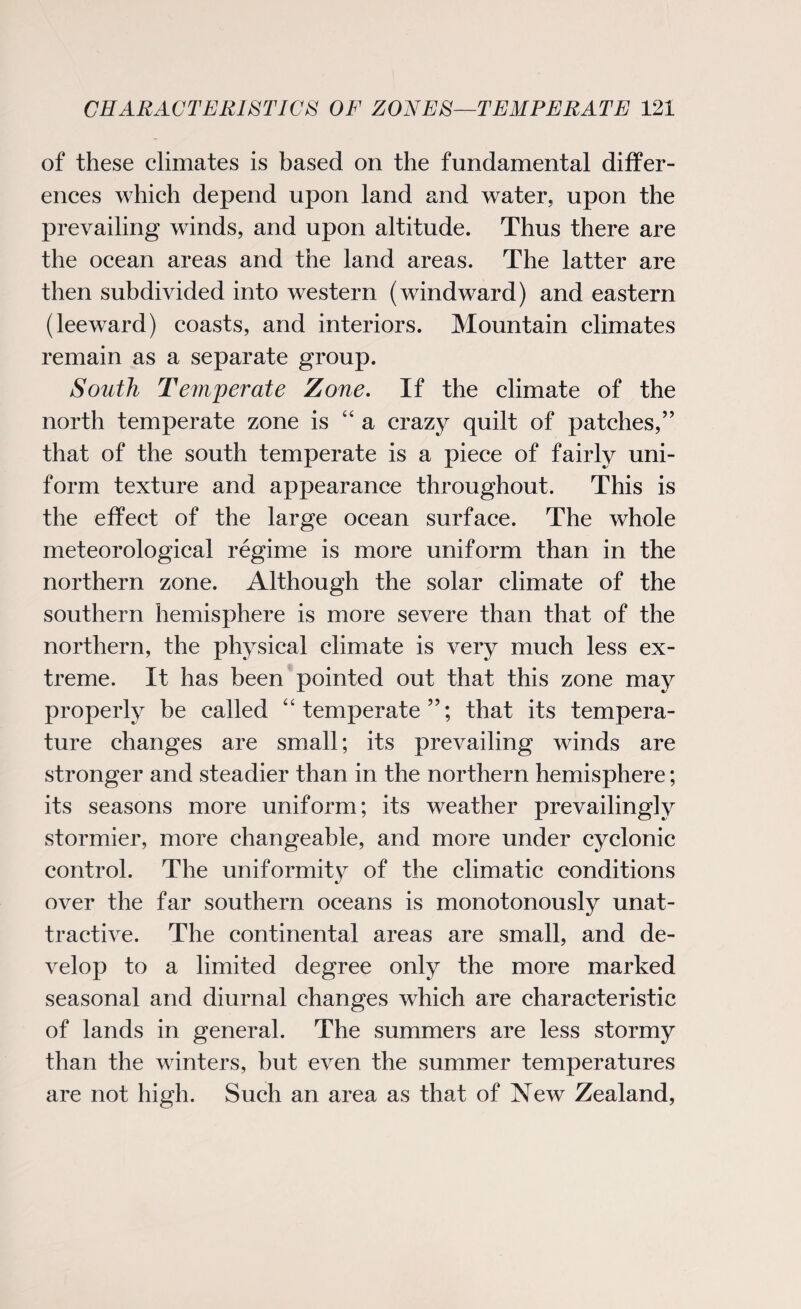 of these climates is based on the fundamental differ¬ ences which depend upon land and water, upon the prevailing winds, and upon altitude. Thus there are the ocean areas and the land areas. The latter are then subdivided into western (windward) and eastern (leeward) coasts, and interiors. Mountain climates remain as a separate group. South Temperate Zone. If the climate of the north temperate zone is “ a crazy quilt of patches,” that of the south temperate is a piece of fairly uni¬ form texture and appearance throughout. This is the effect of the large ocean surface. The whole meteorological regime is more uniform than in the northern zone. Although the solar climate of the southern hemisphere is more severe than that of the northern, the physical climate is very much less ex¬ treme. It has been pointed out that this zone may properly be called “temperate”; that its tempera¬ ture changes are small; its prevailing winds are stronger and steadier than in the northern hemisphere; its seasons more uniform; its weather prevailingly stormier, more changeable, and more under cyclonic control. The uniformity of the climatic conditions over the far southern oceans is monotonously unat¬ tractive. The continental areas are small, and de¬ velop to a limited degree only the more marked seasonal and diurnal changes which are characteristic of lands in general. The summers are less stormy than the winters, but even the summer temperatures are not high. Such an area as that of New Zealand,