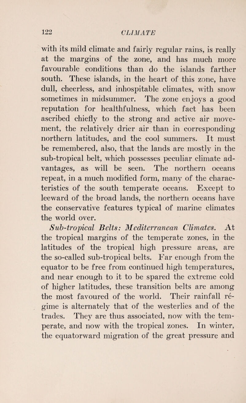 with its mild climate and fairly regular rains, is really at the margins of the zone, and has much more favourable conditions than do the islands farther south. These islands, in the heart of this zone, have dull, cheerless, and inhospitable climates, with snow sometimes in midsummer. The zone enjoys a good reputation for healthfulness, which fact has been ascribed chiefly to the strong and active air move¬ ment, the relatively drier air than in corresponding northern latitudes, and the cool summers. It must be remembered, also, that the lands are mostly in the sub-tropical belt, which possesses peculiar climate ad¬ vantages, as will be seen. The northern oceans repeat, in a much modified form, many of the charac¬ teristics of the south temperate oceans. Except to leeward of the broad lands, the northern oceans have the conservative features typical of marine climates the world over. Sub-tropical Belts: Mediterranean Climates. At the tropical margins of the temperate zones, in the latitudes of the tropical high pressure areas, are the so-called sub-tropical belts. Far enough from the equator to be free from continued high temperatures, and near enough to it to be spared the extreme cold of higher latitudes, these transition belts are among the most favoured of the world. Their rainfall re¬ gime is alternately that of the westerlies and of the trades. They are thus associated, now with the tem¬ perate, and now with the tropical zones. In winter, the equatorward migration of the great pressure and