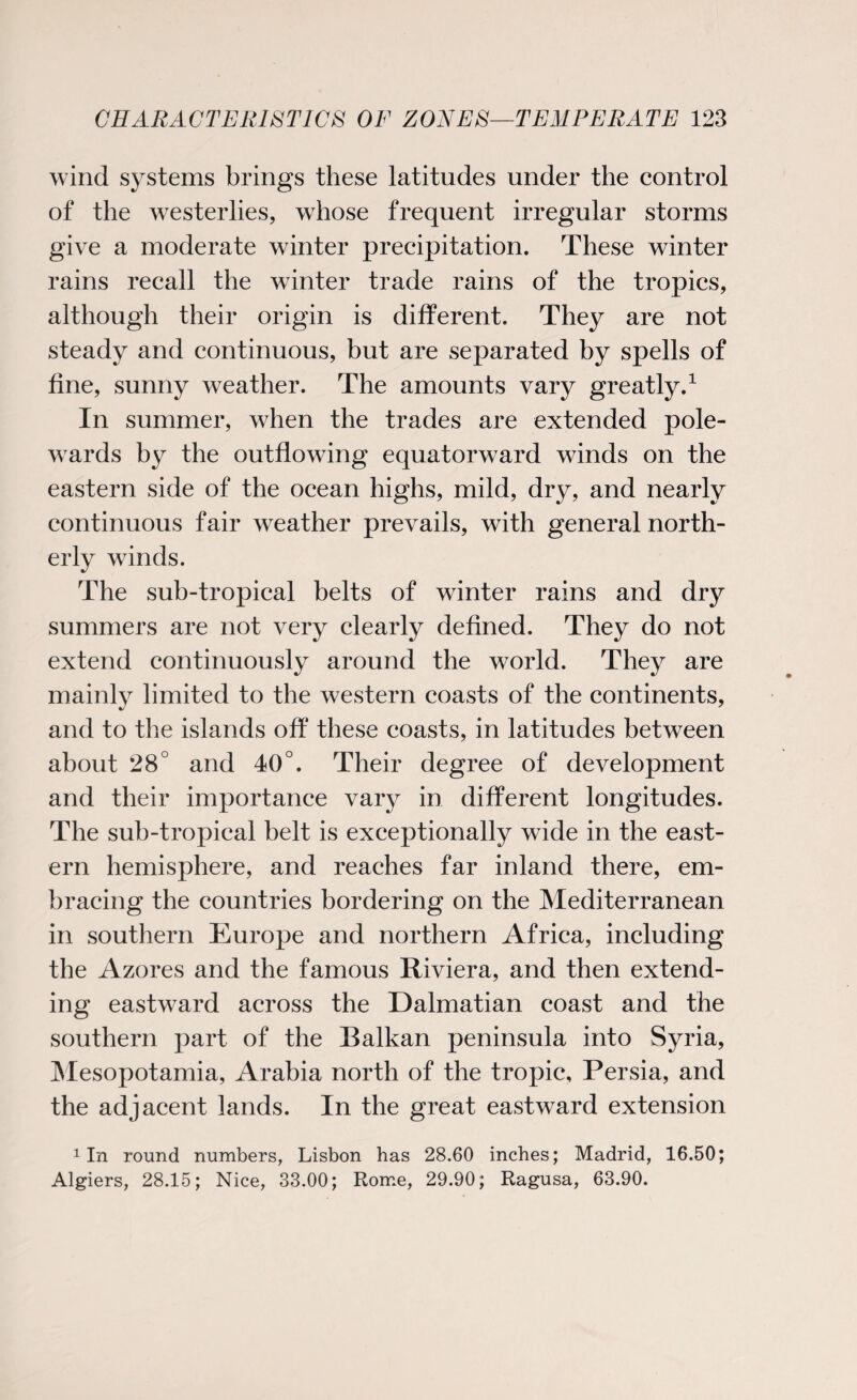 wind systems brings these latitudes under the control of the westerlies, wliose frequent irregular storms give a moderate winter precipitation. These winter rains recall the winter trade rains of the tropics, although their origin is different. They are not steady and continuous, but are separated by spells of fine, sunny weather. The amounts vary greatly.1 In summer, when the trades are extended pole- wards by the outflowing equatorward winds on the eastern side of the ocean highs, mild, dry, and nearly continuous fair weather prevails, with general north¬ erly winds. The sub-tropical belts of winter rains and dry summers are not very extend continuously around the world. They are mainly limited to the western coasts of the continents, and to the islands off these coasts, in latitudes between about 28° and 40°. Their degree of development and their importance vary in different longitudes. The sub-tropical belt is exceptionally wide in the east¬ ern hemisphere, and reaches far inland there, em¬ bracing the countries bordering on the Mediterranean in southern Europe and northern Africa, including the Azores and the famous Riviera, and then extend¬ ing eastward across the Dalmatian coast and the southern part of the Balkan peninsula into Syria, Mesopotamia, Arabia north of the tropic, Persia, and the adjacent lands. In the great eastward extension 1 In round numbers, Lisbon has 28.60 inches; Madrid, 16.50; Algiers, 28.15; Nice, 33.00; Rome, 29.90; Ragusa, 63.90. clearly defined. They do not