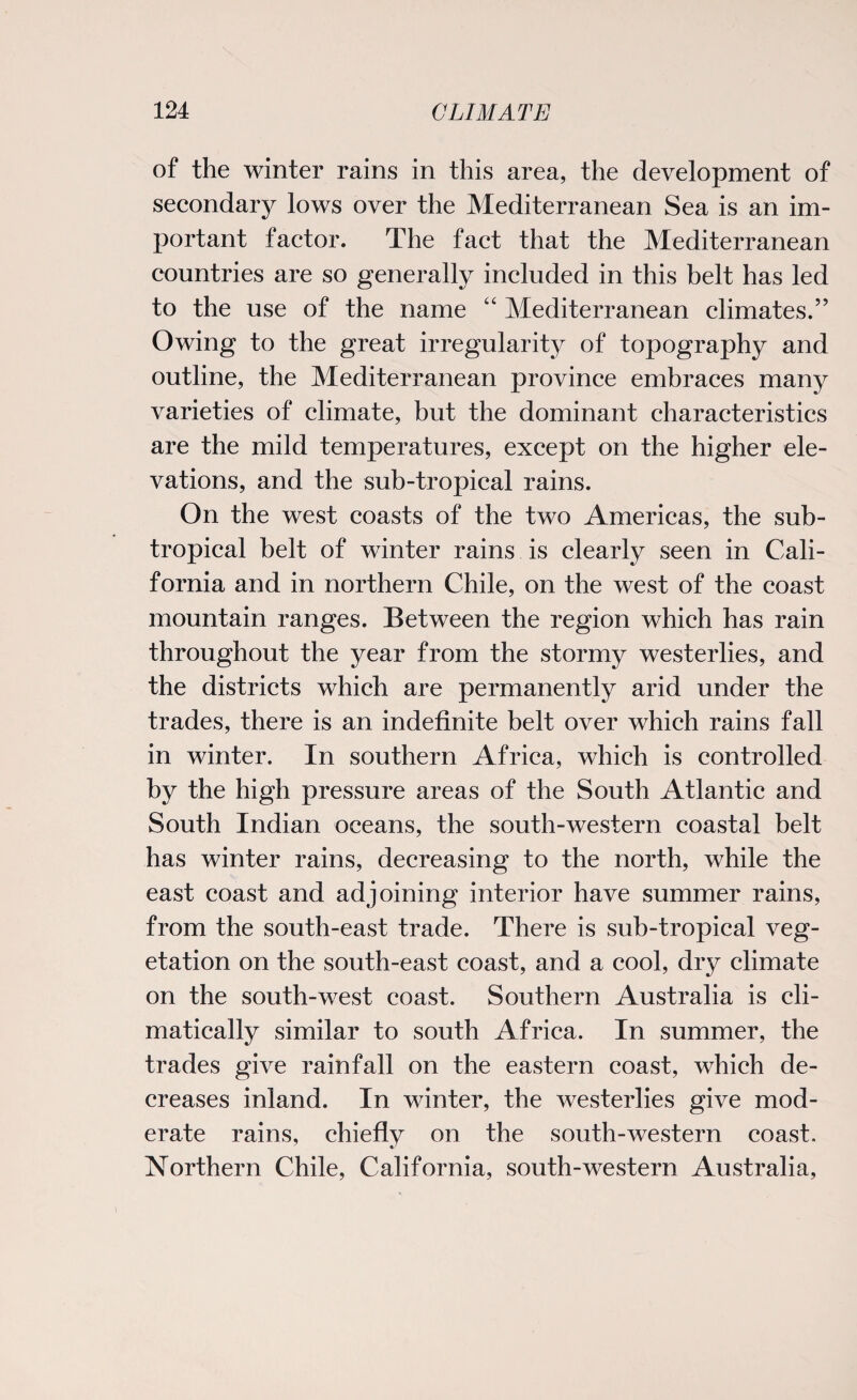 of the winter rains in this area, the development of secondary lows over the Mediterranean Sea is an im¬ portant factor. The fact that the Mediterranean countries are so generally included in this belt has led to the use of the name “ Mediterranean climates.” Owing to the great irregularity of topography and outline, the Mediterranean province embraces many varieties of climate, but the dominant characteristics are the mild temperatures, except on the higher ele¬ vations, and the sub-tropical rains. On the west coasts of the two Americas, the sub¬ tropical belt of winter rains is clearly seen in Cali¬ fornia and in northern Chile, on the west of the coast mountain ranges. Between the region which has rain throughout the year from the stormy westerlies, and the districts which are permanently arid under the trades, there is an indefinite belt over which rains fall in winter. In southern Africa, which is controlled by the high pressure areas of the South Atlantic and South Indian oceans, the south-western coastal belt has winter rains, decreasing to the north, while the east coast and adjoining interior have summer rains, from the south-east trade. There is sub-tropical veg¬ etation on the south-east coast, and a cool, dry climate on the south-west coast. Southern Australia is cli¬ matically similar to south Africa. In summer, the trades give rainfall on the eastern coast, which de¬ creases inland. In winter, the westerlies give mod¬ erate rains, chiefly on the south-western coast. Northern Chile, California, south-western Australia,