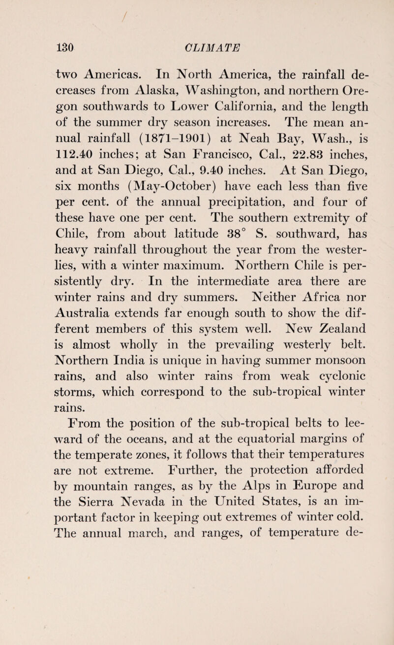 two Americas. In North America, the rainfall de¬ creases from Alaska, Washington, and northern Ore¬ gon southwards to Lower California, and the length of the summer dry season increases. The mean an¬ nual rainfall (1871-1901) at Neah Bay, Wash., is 112.40 inches; at San Francisco, Cal., 22.83 inches, and at San Diego, Cal., 9.40 inches. At San Diego, six months (May-October) have each less than five per cent, of the annual precipitation, and four of these have one per cent. The southern extremity of Chile, from about latitude 38° S. southward, has heavy rainfall throughout the year from the wester¬ lies, with a winter maximum. Northern Chile is per¬ sistently dry. In the intermediate area there are winter rains and dry summers. Neither Africa nor Australia extends far enough south to show the dif¬ ferent members of this system well. New Zealand is almost wholly in the prevailing westerly belt. Northern India is unique in having summer monsoon rains, and also winter rains from weak cyclonic storms, which correspond to the sub-tropical winter rains. From the position of the sub-tropical belts to lee¬ ward of the oceans, and at the equatorial margins of the temperate zones, it follows that their temperatures are not extreme. Further, the protection afforded by mountain ranges, as by the Alps in Europe and the Sierra Nevada in the United States, is an im¬ portant factor in keeping out extremes of winter cold. The annual march, and ranges, of temperature de-