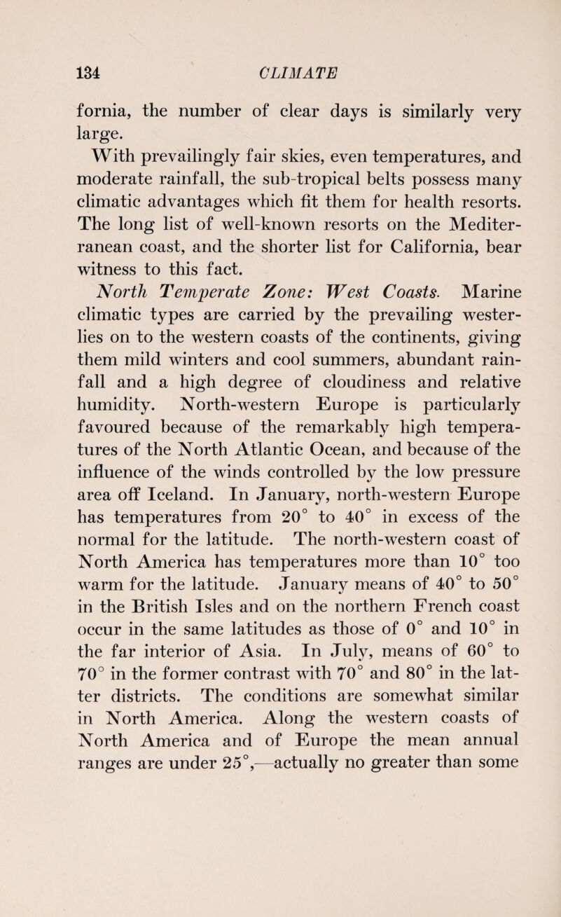 fornia, the number of clear days is similarly very large. With prevailingly fair skies, even temperatures, and moderate rainfall, the sub tropical belts possess many climatic advantages which fit them for health resorts. The long list of well-known resorts on the Mediter¬ ranean coast, and the shorter list for California, bear witness to this fact. North Temperate Zone: West Coasts. Marine climatic types are carried by the prevailing wester¬ lies on to the western coasts of the continents, giving them mild winters and cool summers, abundant rain¬ fall and a high degree of cloudiness and relative humidity. North-western Europe is particularly favoured because of the remarkably high tempera¬ tures of the North Atlantic Ocean, and because of the influence of the winds controlled by the low pressure area off Iceland. In January, north-western Europe has temperatures from 20° to 40° in excess of the normal for the latitude. The north-western coast of North America has temperatures more than 10° too warm for the latitude. January means of 40° to 50° in the British Isles and on the northern French coast occur in the same latitudes as those of 0° and 10° in the far interior of Asia. In July, means of 60° to 70° in the former contrast with 70° and 80° in the lat¬ ter districts. The conditions are somewhat similar in North America. Along the western coasts of North America and of Europe the mean annual ranges are under 25°,—actually no greater than some