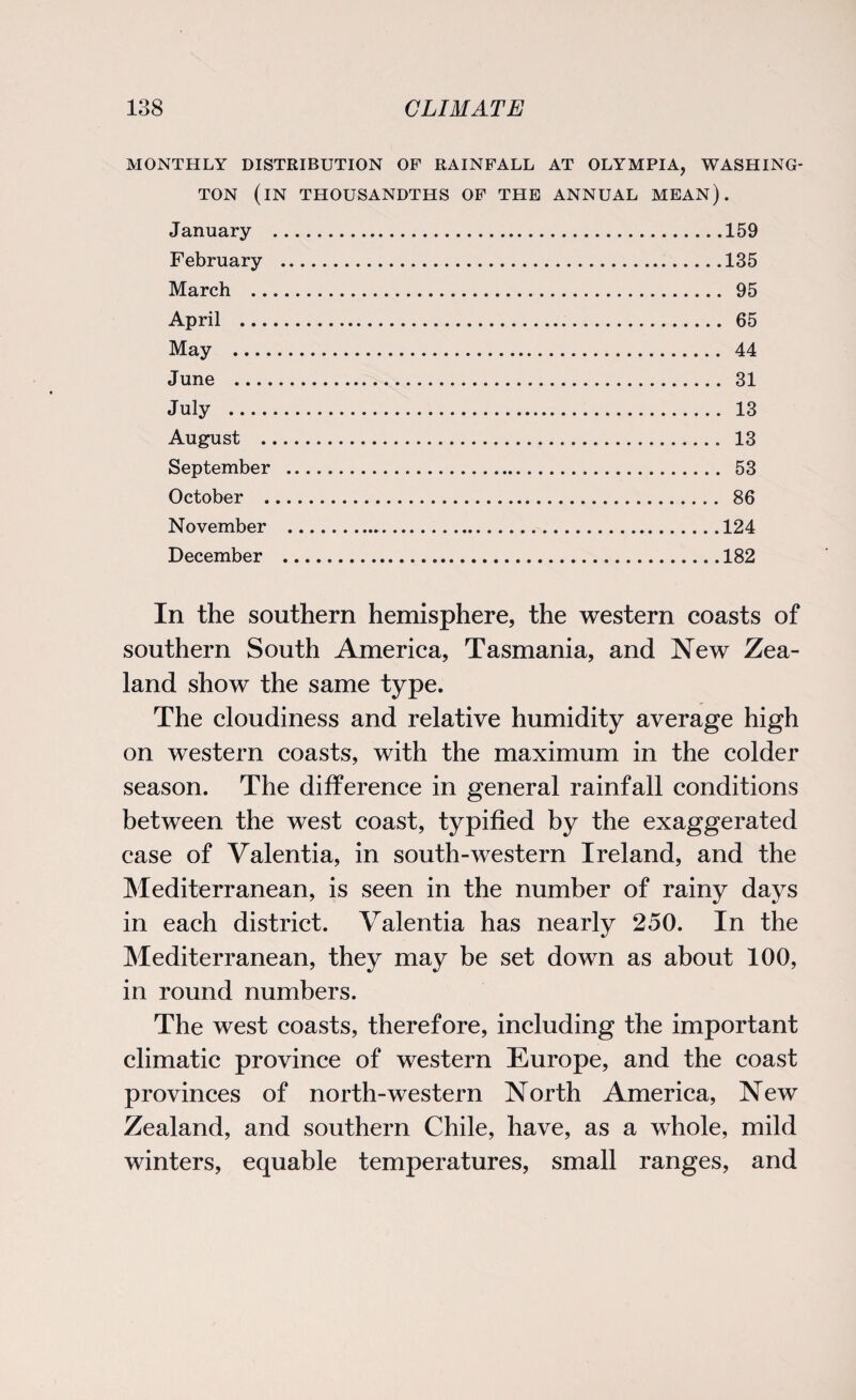 MONTHLY DISTRIBUTION OF RAINFALL AT OLYMPIA, WASHING¬ TON (IN THOUSANDTHS OF THE ANNUAL mean). January .159 February .135 March . 95 April . 65 May . 44 June . 31 July . 13 August . 13 September . 53 October . 86 November .124 December .182 In the southern hemisphere, the western coasts of southern South America, Tasmania, and New Zea¬ land show the same type. The cloudiness and relative humidity average high on western coasts, with the maximum in the colder season. The difference in general rainfall conditions between the west coast, typified by the exaggerated case of Valentia, in south-western Ireland, and the Mediterranean, is seen in the number of rainy days in each district. Valentia has nearly 250. In the Mediterranean, they may be set down as about 100, in round numbers. The west coasts, therefore, including the important climatic province of western Europe, and the coast provinces of north-western North America, New Zealand, and southern Chile, have, as a whole, mild winters, equable temperatures, small ranges, and