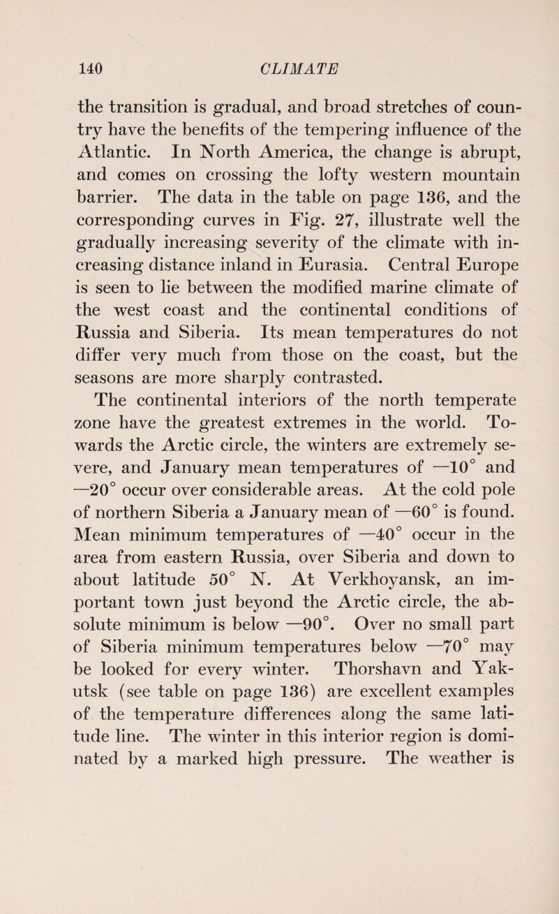 the transition is gradual, and broad stretches of coun¬ try have the benefits of the tempering influence of the Atlantic. In North America, the change is abrupt, and comes on crossing the lofty western mountain barrier. The data in the table on page 136, and the corresponding curves in Fig. 27, illustrate well the gradually increasing severity of the climate with in¬ creasing distance inland in Eurasia. Central Europe is seen to lie between the modified marine climate of the west coast and the continental conditions of Russia and Siberia. Its mean temperatures do not differ very much from those on the coast, but the seasons are more sharply contrasted. The continental interiors of the north temperate zone have the greatest extremes in the world. To¬ wards the Arctic circle, the winters are extremely se¬ vere, and January mean temperatures of —10° and —20° occur over considerable areas. At the cold pole of northern Siberia a January mean of —60° is found. Mean minimum temperatures of —40° occur in the area from eastern Russia, over Siberia and down to about latitude 50° N. At Verkhoyansk, an im¬ portant town just beyond the Arctic circle, the ab¬ solute minimum is below —90°. Over no small part of Siberia minimum temperatures below —70° may be looked for every winter. Thorshavn and Yak¬ utsk (see table on page 136) are excellent examples of the temperature differences along the same lati¬ tude line. The winter in this interior region is domi¬ nated by a marked high pressure. The weather is