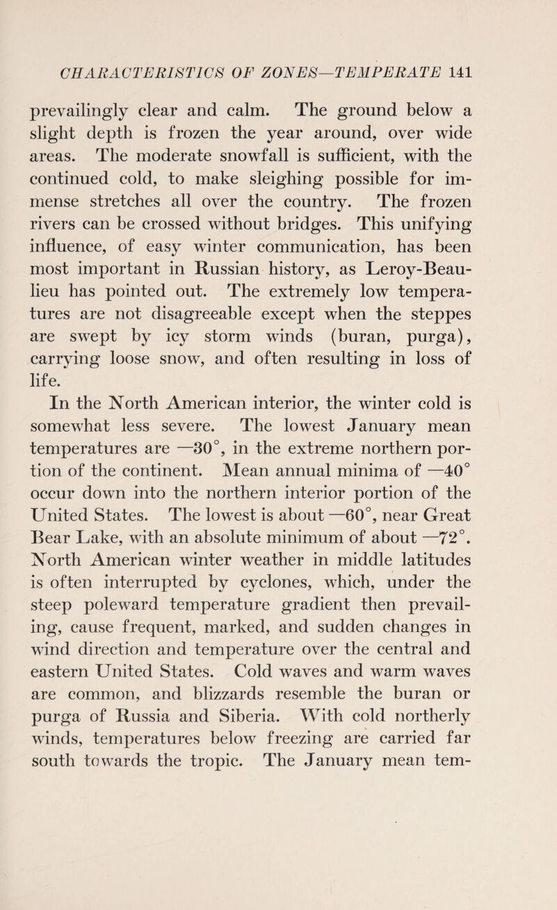 prevailingly clear and calm. The ground below a slight depth is frozen the year around, over wide areas. The moderate snowfall is sufficient, with the continued cold, to make sleighing possible for im¬ mense stretches all over the country. The frozen rivers can be crossed without bridges. This unifying influence, of easy winter communication, has been most important in Russian history, as Leroy-Beau- lieu has pointed out. The extremely low tempera¬ tures are not disagreeable except when the steppes are swept by icy storm winds (buran, purga), carrying loose snow, and often resulting in loss of life. In the North American interior, the winter cold is somewhat less severe. The lowest January mean temperatures are —30°, in the extreme northern por¬ tion of the continent. Mean annual minima of —40° occur down into the northern interior portion of the United States. The lowest is about —60°, near Great Bear Lake, with an absolute minimum of about —72°. North American winter weather in middle latitudes is often interrupted by cyclones, which, under the steep poleward temperature gradient then prevail¬ ing, cause frequent, marked, and sudden changes in wind direction and temperature over the central and eastern United States. Cold waves and warm waves are common, and blizzards resemble the buran or purga of Russia and Siberia. With cold northerly winds, temperatures below freezing are carried far south towards the tropic. The January mean tern-