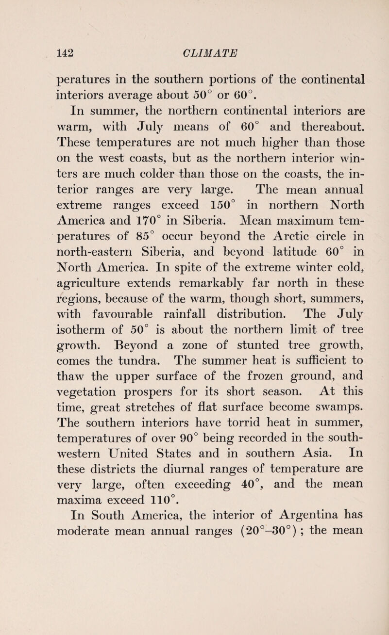 peratures in the southern portions of the continental interiors average about 50° or 60°. In summer, the northern continental interiors are warm, with July means of 60° and thereabout. These temperatures are not much higher than those on the west coasts, but as the northern interior win¬ ters are much colder than those on the coasts, the in¬ terior ranges are very large. The mean annual extreme ranges exceed 150° in northern North America and 170° in Siberia. Mean maximum tem¬ peratures of 85° occur beyond the Arctic circle in north-eastern Siberia, and beyond latitude 60° in North America. In spite of the extreme winter cold, agriculture extends remarkably far north in these regions, because of the warm, though short, summers, with favourable rainfall distribution. The July isotherm of 50° is about the northern limit of tree growth. Beyond a zone of stunted tree growth, comes the tundra. The summer heat is sufficient to thaw the upper surface of the frozen ground, and vegetation prospers for its short season. At this time, great stretches of flat surface become swamps. The southern interiors have torrid heat in summer, temperatures of over 90° being recorded in the south¬ western United States and in southern Asia. In these districts the diurnal ranges of temperature are very large, often exceeding 40°, and the mean maxima exceed 110°. In South America, the interior of Argentina has moderate mean annual ranges (20°-30°) ; the mean