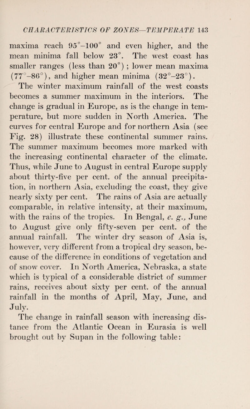 maxima reach 95°-100° and even higher, and the mean minima fall below 23°. The west coast has smaller ranges (less than 20°) ; lower mean maxima (77°-86°), and higher mean minima (32°-23°). The winter maximum rainfall of the west coasts becomes a summer maximum in the interiors. The change is gradual in Europe, as is the change in tem¬ perature, but more sudden in North America. The curves for central Europe and for northern Asia (see Fig. 28) illustrate these continental summer rains. The summer maximum becomes more marked with the increasing continental character of the climate. Thus, while June to August in central Europe supply about thirty-five per cent, of the annual precipita¬ tion, in northern Asia, excluding the coast, they give nearly sixty per cent. The rains of Asia are actually comparable, in relative intensity, at their maximum, with the rains of the tropics. In Bengal, e. g., June to August give only fifty-seven per cent, of the annual rainfall. The winter dry season of Asia is, however, very different from a tropical dry season, be¬ cause of the difference in conditions of vegetation and of snow cover. In North America, Nebraska, a state which is typical of a considerable district of summer rains, receives about sixty per cent, of the annual rainfall in the months of April, May, June, and July. The change in rainfall season with increasing dis¬ tance from the Atlantic Ocean in Eurasia is well brought out by Supan in the following table: