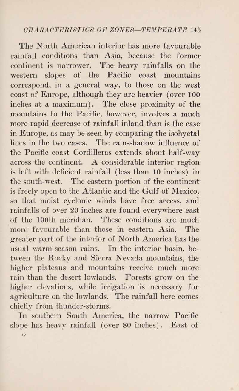 The North American interior has more favourable rainfall conditions than Asia, because the former continent is narrower. The heavy rainfalls on the western slopes of the Pacific coast mountains correspond, in a general way, to those on the west coast of Europe, although they are heavier (over 100 inches at a maximum). The close proximity of the mountains to the Pacific, however, involves a much more rapid decrease of rainfall inland than is the case in Europe, as may be seen by comparing the isohyetal lines in the two cases. The rain-shadow influence of the Pacific coast Cordilleras extends about half-way across the continent. A considerable interior region is left with deficient rainfall (less than 10 inches) in the south-west. The eastern portion of the continent is freely open to the Atlantic and the Gulf of Mexico, so that moist cyclonic winds have free access, and rainfalls of over 20 inches are found everywhere east of the 100th meridian. These conditions are much more favourable than those in eastern Asia. The greater part of the interior of North America has the usual warm-season rains. In the interior basin, be¬ tween the Rocky and Sierra Nevada mountains, the higher plateaus and mountains receive much more rain than the desert lowlands. Forests grow on the higher elevations, while irrigation is necessary for agriculture on the lowlands. The rainfall here comes chiefly from thunder-storms. In southern South America, the narrow Pacific slope has heavy rainfall (over 80 inches). East of IO