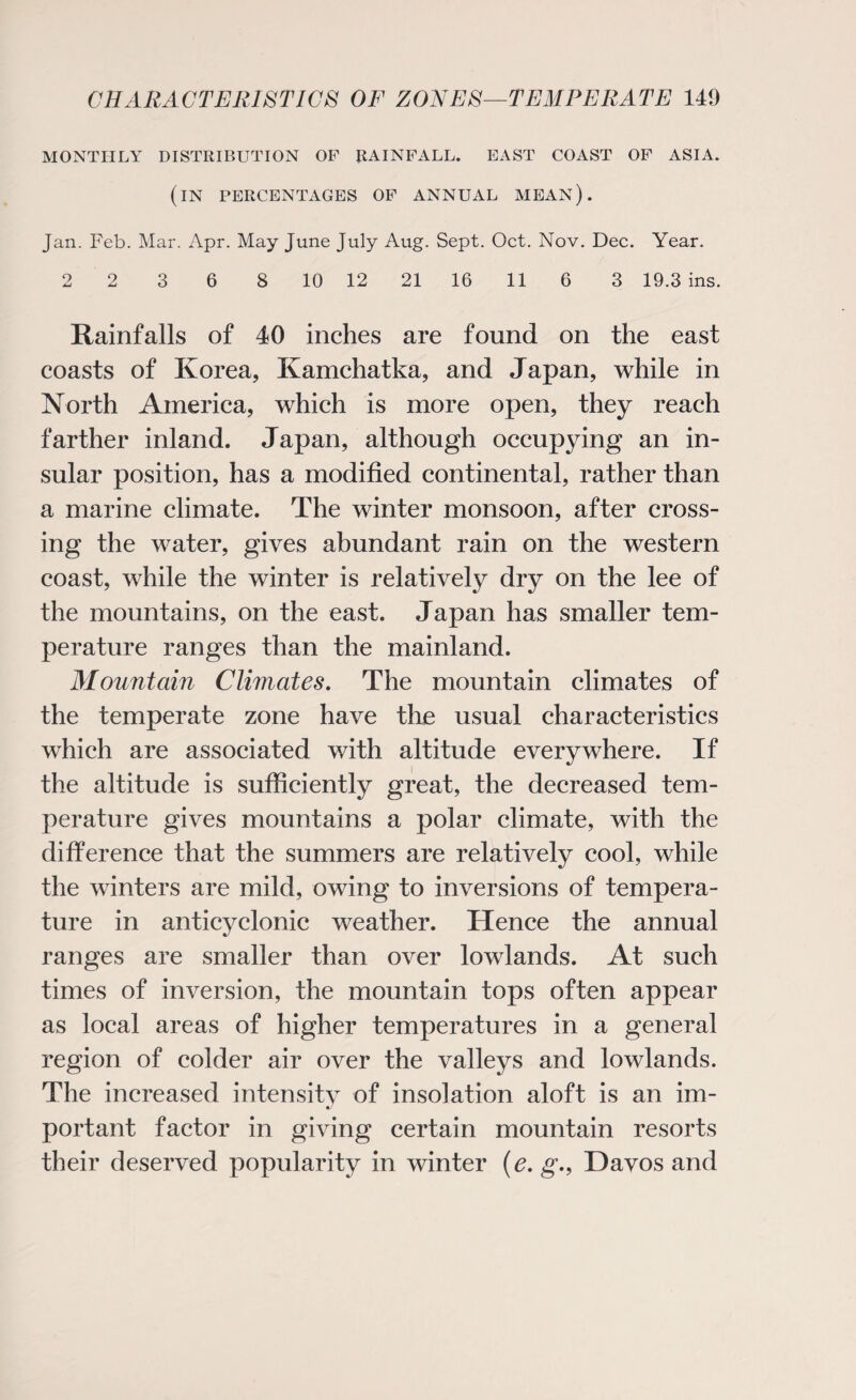 MONTHLY DISTRIBUTION OF RAINFALL. EAST COAST OF ASIA. (IN PERCENTAGES OF ANNUAL mean). Jan. Feb. Mar. Apr. May June July Aug. Sept. Oct. Nov. Dec. Year. 2 2 3 6 8 10 12 21 16 11 6 3 19.3 ins. Rainfalls of 40 inches are found on the east coasts of Korea, Kamchatka, and Japan, while in North America, which is more open, they reach farther inland. Japan, although occupying an in¬ sular position, has a modified continental, rather than a marine climate. The winter monsoon, after cross¬ ing the water, gives abundant rain on the western coast, while the winter is relatively dry on the lee of the mountains, on the east. Japan has smaller tem¬ perature ranges than the mainland. Mountain Climates. The mountain climates of the temperate zone have the usual characteristics which are associated with altitude everywhere. If the altitude is sufficiently great, the decreased tem¬ perature gives mountains a polar climate, with the difference that the summers are relatively cool, while the winters are mild, owing to inversions of tempera¬ ture in anticyclonic weather. Hence the annual ranges are smaller than over lowlands. At such times of inversion, the mountain tops often appear as local areas of higher temperatures in a general region of colder air over the valleys and lowlands. The increased intensity of insolation aloft is an im¬ portant factor in giving certain mountain resorts their deserved popularity in winter (e. g., Davos and