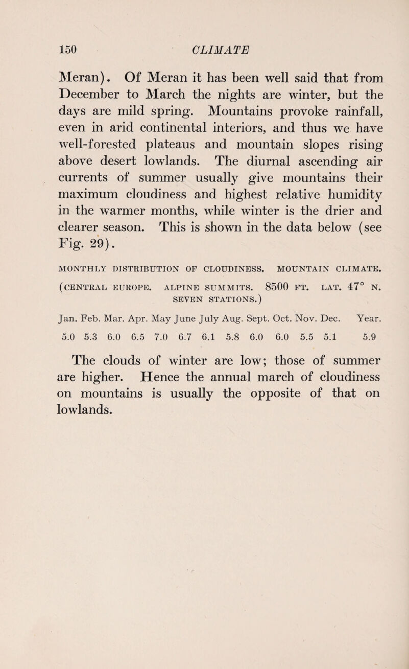 Meran). Of Meran it has been well said that from December to March the nights are winter, but the days are mild spring. Mountains provoke rainfall, even in arid continental interiors, and thus we have well-forested plateaus and mountain slopes rising above desert lowlands. The diurnal ascending air currents of summer usually give mountains their maximum cloudiness and highest relative humidity in the warmer months, while winter is the drier and clearer season. This is shown in the data below (see Fig. 29). MONTHLY DISTRIBUTION OF CLOUDINESS. MOUNTAIN CLIMATE. (CENTRAL EUROPE. ALPINE SUMMITS. 8500 FT. LAT. 47° N. SEVEN STATIONS.) Jan. Feb. Mar. Apr. May June July Aug. Sept. Oct. Nov. Dec. Year. 5.0 5.3 6.0 6.5 7.0 6.7 6.1 5.8 6.0 6.0 5.5 5.1 5.9 The clouds of winter are low; those of summer are higher. Hence the annual march of cloudiness on mountains is usually the opposite of that on lowlands.