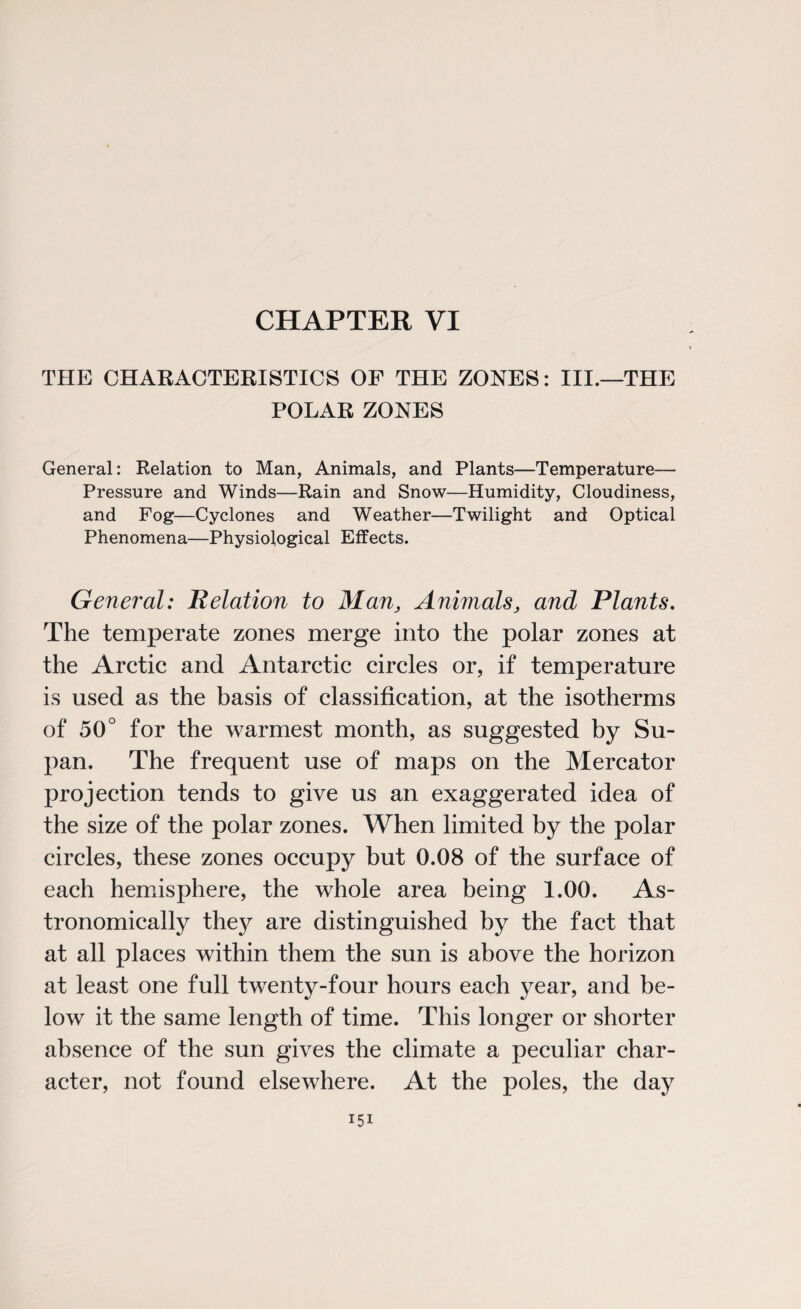 CHAPTER VI THE CHARACTERISTICS OF THE ZONES: III.—THE POLAR ZONES General: Relation to Man, Animals, and Plants—Temperature— Pressure and Winds—Rain and Snow—Humidity, Cloudiness, and Fog—Cyclones and Weather—Twilight and Optical Phenomena—Physiological Effects. General: Relation to Man, Animals, and Plants. The temperate zones merge into the polar zones at the Arctic and Antarctic circles or, if temperature is used as the basis of classification, at the isotherms of 50° for the warmest month, as suggested by Su- pan. The frequent use of maps on the Mercator projection tends to give us an exaggerated idea of the size of the polar zones. When limited by the polar circles, these zones occupy but 0.08 of the surface of each hemisphere, the whole area being 1.00. As¬ tronomically thejr are distinguished by the fact that at all places within them the sun is above the horizon at least one full twenty-four hours each year, and be¬ low it the same length of time. This longer or shorter absence of the sun gives the climate a peculiar char¬ acter, not found elsewhere. At the poles, the day