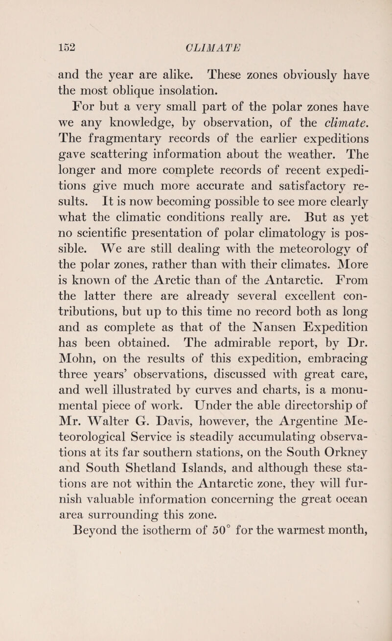 and the year are alike. These zones obviously have the most oblique insolation. For but a very small part of the polar zones have we any knowledge, by observation, of the climate. The fragmentary records of the earlier expeditions gave scattering information about the weather. The longer and more complete records of recent expedi¬ tions give much more accurate and satisfactory re¬ sults. It is now becoming possible to see more clearly what the climatic conditions really are. But as yet no scientific presentation of polar climatology is pos¬ sible. We are still dealing with the meteorology of the polar zones, rather than with their climates. More is known of the Arctic than of the Antarctic. From the latter there are already several excellent con¬ tributions, but up to this time no record both as long and as complete as that of the Nansen Expedition has been obtained. The admirable report, by Dr. Mohn, on the results of this expedition, embracing three years’ observations, discussed with great care, and well illustrated by curves and charts, is a monu¬ mental piece of work. Under the able directorship of Mr. Walter G. Davis, however, the Argentine Me¬ teorological Service is steadily accumulating observa¬ tions at its far southern stations, on the South Orkney and South Shetland Islands, and although these sta¬ tions are not within the Antarctic zone, they will fur¬ nish valuable information concerning the great ocean area surrounding this zone. Beyond the isotherm of 50° for the warmest month,