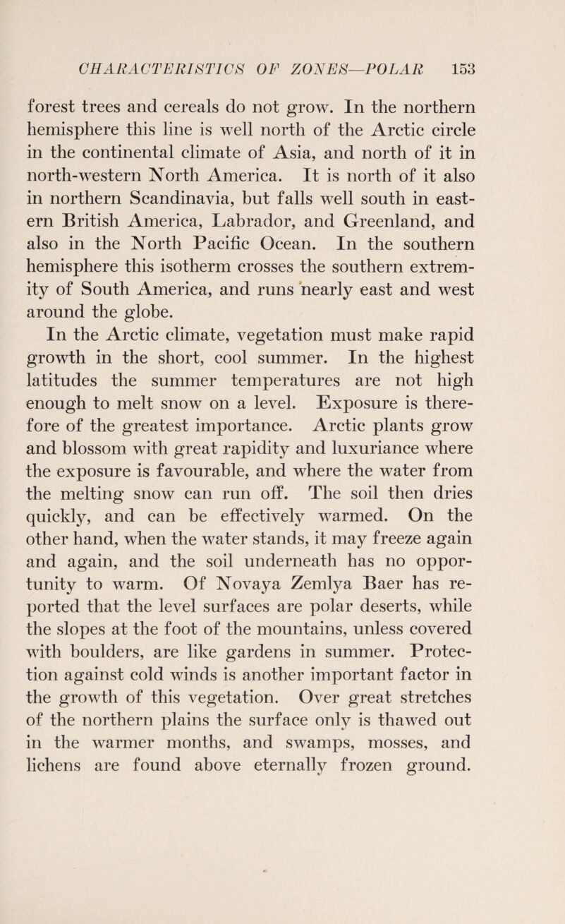 forest trees and cereals do not grow. In the northern hemisphere this line is well north of the Arctic circle in the continental climate of Asia, and north of it in north-western North America. It is north of it also in northern Scandinavia, but falls well south in east¬ ern British America, Labrador, and Greenland, and also in the North Pacific Ocean. In the southern hemisphere this isotherm crosses the southern extrem¬ ity of South America, and runs nearly east and west around the globe. In the Arctic climate, vegetation must make rapid growth in the short, cool summer. In the highest latitudes the summer temperatures are not high enough to melt snow on a level. Exposure is there¬ fore of the greatest importance. Arctic plants grow and blossom with great rapidity and luxuriance where the exposure is favourable, and where the water from the melting snow can run off. The soil then dries quickly, and can be effectively warmed. On the other hand, when the water stands, it may freeze again and again, and the soil underneath has no oppor¬ tunity to warm. Of Novaya Zemlya Baer has re¬ ported that the level surfaces are polar deserts, while the slopes at the foot of the mountains, unless covered with boulders, are like gardens in summer. Protec¬ tion against cold winds is another important factor in the growth of this vegetation. Over great stretches of the northern plains the surface only is thawed out in the warmer months, and swamps, mosses, and lichens are found above eternally frozen ground.