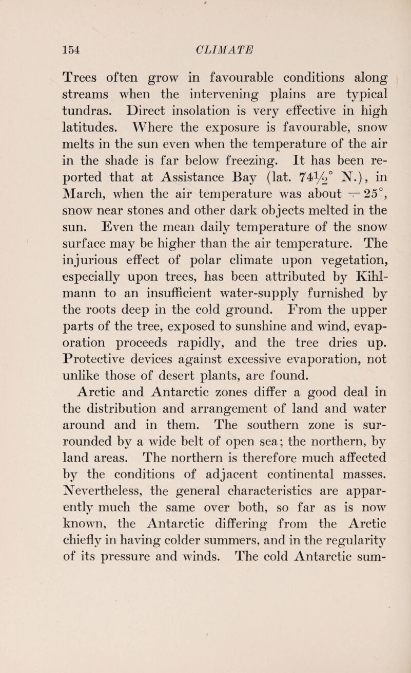 Trees often grow in favourable conditions along streams when the intervening plains are typical tundras. Direct insolation is very effective in high latitudes. Where the exposure is favourable, snow melts in the sun even when the temperature of the air in the shade is far below freezing. It has been re¬ ported that at Assistance Bay (lat. 74^/2° N.), in March, when the air temperature was about —25°, snow near stones and other dark objects melted in the sun. Even the mean daily temperature of the snow surface may be higher than the air temperature. The injurious effect of polar climate upon vegetation, especially upon trees, has been attributed by Kihl- mann to an insufficient water-supply furnished by the roots deep in the cold ground. From the upper parts of the tree, exposed to sunshine and wind, evap¬ oration proceeds rapidly, and the tree dries up. Protective devices against excessive evaporation, not unlike those of desert plants, are found. Arctic and Antarctic zones differ a good deal in the distribution and arrangement of land and water around and in them. The southern zone is sur¬ rounded by a wide belt of open sea; the northern, by land areas. The northern is therefore much affected by the conditions of adjacent continental masses. Nevertheless, the general characteristics are appar¬ ently much the same over both, so far as is now known, the Antarctic differing from the Arctic chiefly in having colder summers, and in the regularity of its pressure and winds. The cold Antarctic sum-