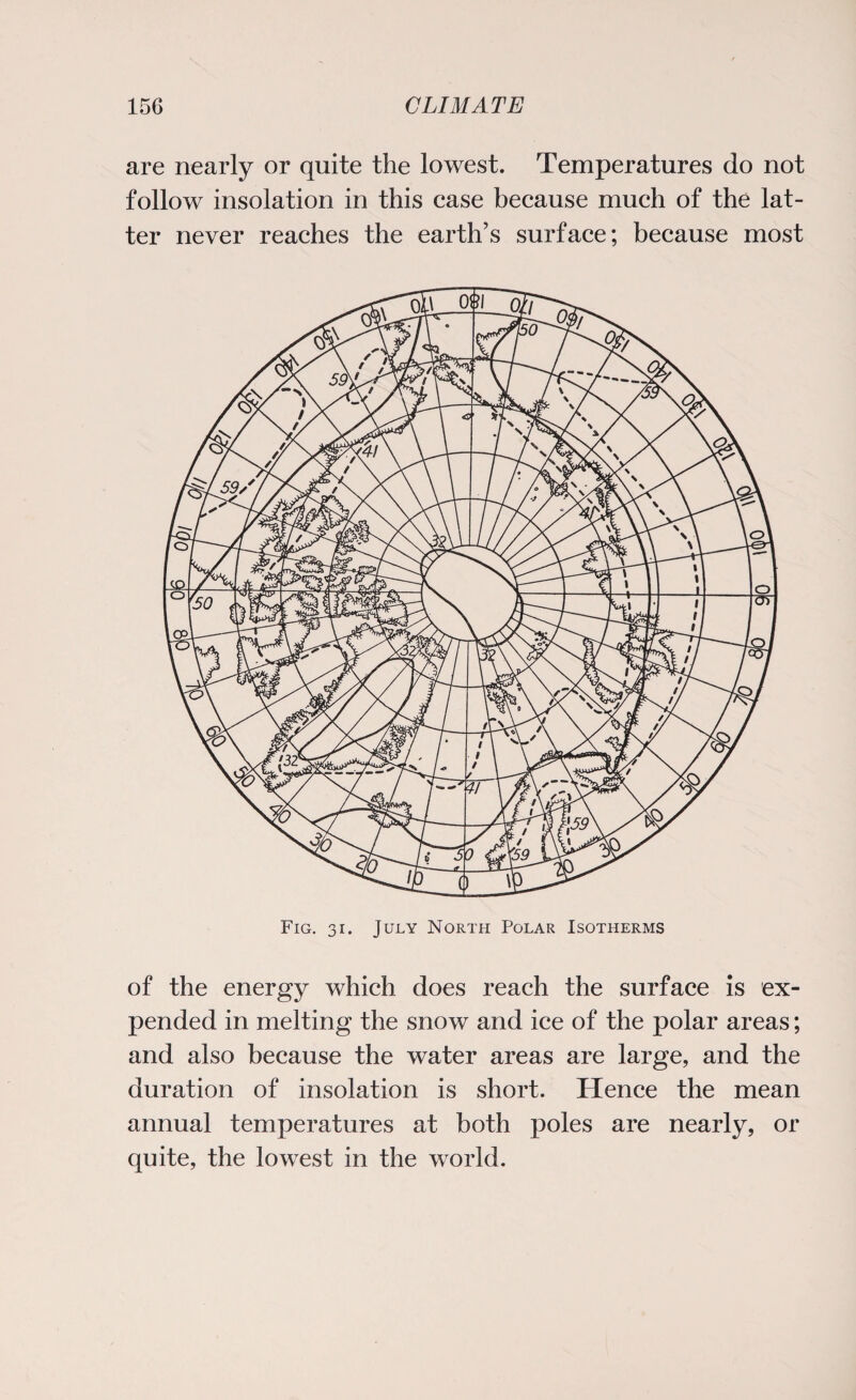 are nearly or quite the lowest. Temperatures do not follow insolation in this case because much of the lat¬ ter never reaches the earth’s surface; because most Fig. 31. July North Polar Isotherms of the energy which does reach the surface is ex¬ pended in melting the snow and ice of the polar areas; and also because the water areas are large, and the duration of insolation is short. Hence the mean annual temperatures at both poles are nearly, or quite, the lowest in the world.