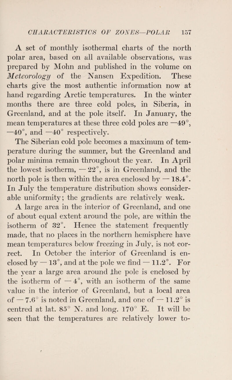 A set of monthly isothermal charts of the north polar area, based on all available observations, was prepared by Mohn and published in the volume on Meteorology of the Nansen Expedition. These charts give the most authentic information now at hand regarding Arctic temperatures. In the winter months there are three cold poles, in Siberia, in Greenland, and at the pole itself. In January, the mean temperatures at these three cold poles are —49°, —40°, and —40° respectively. The Siberian cold pole becomes a maximum of tem¬ perature during the summer, but the Greenland and polar minima remain throughout the year. In April the lowest isotherm, —22°, is in Greenland, and the north pole is then within the area enclosed by — 18.4°. In July the temperature distribution shows consider¬ able uniformity; the gradients are relatively weak. A large area in the interior of Greenland, and one of about equal extent around the pole, are within the isotherm of 32°. Hence the statement frequently made, that no places in the northern hemisphere have mean temperatures below freezing in July, is not cor¬ rect. In October the interior of Greenland is en¬ closed by — 13°, and at the pole we find — 11.2°. For the year a large area around the pole is enclosed by the isotherm of — 4°, with an isotherm of the same value in the interior of Greenland, but a local area of — 7.6° is noted in Greenland, and one of — 11.2° is centred at lat. 85° N. and long. 170° E. It will be seen that the temperatures are relatively lower to-