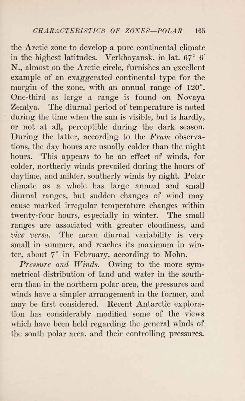 the Arctic zone to develop a pure continental climate in the highest latitudes. Verkhoyansk, in lat. 67° 6' N., almost on the Arctic circle, furnishes an excellent example of an exaggerated continental type for the margin of the zone, with an annual range of 120°. One-third as large a range is found on INTovaya Zemlya. The diurnal period of temperature is noted during the time when the sun is visible, but is hardly, or not at all, perceptible during the dark season. During the latter, according to the Fram observa¬ tions, the day hours are usually colder than the night hours. This appears to be an effect of winds, for colder, northerly winds prevailed during the hours of daytime, and milder, southerly winds by night. Polar climate as a whole has large annual and small diurnal ranges, but sudden changes of wind may cause marked irregular temperature changes within twenty-four hours, especially in winter. The small ranges are associated with greater cloudiness, and vice versa. The mean diurnal variability is very small in summer, and reaches its maximum in win¬ ter, about 7° in February, according to Mohn. Pressure and Winds. Owing to the more sym¬ metrical distribution of land and water in the south¬ ern than in the northern polar area, the pressures and winds have a simpler arrangement in the former, and may be first considered. Recent Antarctic explora¬ tion has considerably modified some of the views which have been held regarding the general winds of the south polar area, and their controlling pressures.