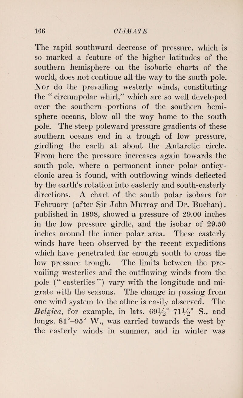 The rapid southward decrease of pressure, which is so marked a feature of the higher latitudes of the southern hemisphere on the isobaric charts of the world, does not continue all the way to the south pole. Nor do the prevailing westerly winds, constituting the “ circumpolar whirl,” which are so well developed over the southern portions of the southern hemi¬ sphere oceans, blow all the way home to the south pole. The steep poleward pressure gradients of these southern oceans end in a trough of low pressure, girdling the earth at about the Antarctic circle. From here the pressure increases again towards the south pole, where a permanent inner polar anticy- clonic area is found, with outflowing winds deflected by the earth’s rotation into easterly and south-easterly directions. A chart of the south polar isobars for February (after Sir John Murray and Dr. Buchan), published in 1898, showed a pressure of 29.00 inches in the low pressure girdle, and the isobar of 29.50 inches around the inner polar area. These easterly winds have been observed by the recent expeditions which have penetrated far enough south to cross the low pressure trough. The limits between the pre¬ vailing westerlies and the outflowing winds from the pole (“ easterlies ”) vary with the longitude and mi¬ grate with the seasons. The change in passing from one wind system to the other is easily observed. The Belgica, for example, in lats. 69l/2°-71:1/20 S., and longs. 81°-95° W., was carried towards the west by the easterly winds in summer, and in winter was