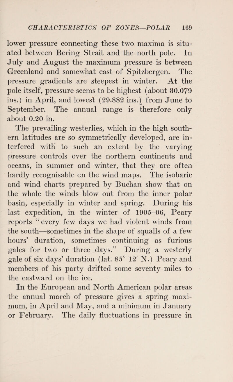 lower pressure connecting these two maxima is situ¬ ated between Bering Strait and the north pole. In July and August the maximum pressure is between Greenland and somewhat east of Spitzbergen. The pressure gradients are steepest in winter. At the pole itself, pressure seems to be highest (about 30.079 ins.) in April, and lowest (29.882 ins.)^ from June to September. The annual range is therefore only about 0.20 in. The prevailing westerlies, which in the high south¬ ern latitudes are so symmetrically developed, are in¬ terfered with to such an extent by the varying pressure controls over the northern continents and oceans, in summer and winter, that they are often hardly recognisable cn the wind maps. The isobaric and wind charts prepared by Buchan show that on the whole the winds blow out from the inner polar basin, especially in winter and spring. During his last expedition, in the winter of 1905-06, Peary reports “ every few days we had violent winds from the south—sometimes in the shape of squalls of a few hours’ duration, sometimes continuing as furious gales for two or three days.” During a westerly gale of six days’ duration (lat. 85° 12' N.) Peary and members of his party drifted some seventy miles to the eastward on the ice. In the European and North American polar areas the annual march of pressure gives a spring maxi¬ mum, in April and May, and a minimum in January or February. The daily fluctuations in pressure in