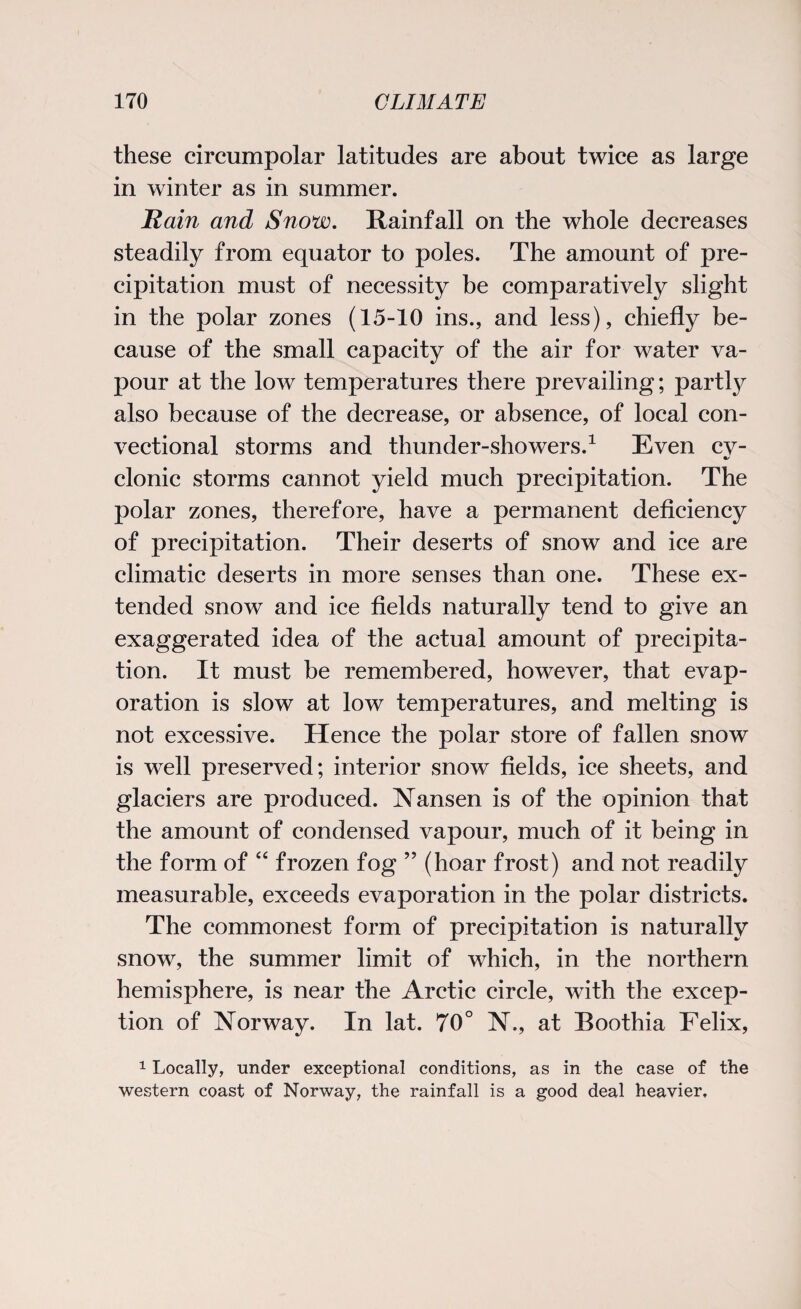 these circumpolar latitudes are about twice as large in winter as in summer. Rain and Snow. Rainfall on the whole decreases steadily from equator to poles. The amount of pre¬ cipitation must of necessity be comparatively slight in the polar zones (15-10 ins., and less), chiefly be¬ cause of the small capacity of the air for water va¬ pour at the low temperatures there prevailing; partty also because of the decrease, or absence, of local con- vectional storms and thunder-showers.1 Even cv- •/ clonic storms cannot yield much precipitation. The polar zones, therefore, have a permanent deficiency of precipitation. Their deserts of snow and ice are climatic deserts in more senses than one. These ex¬ tended snow and ice fields naturally tend to give an exaggerated idea of the actual amount of precipita¬ tion. It must be remembered, however, that evap¬ oration is slow at low temperatures, and melting is not excessive. Hence the polar store of fallen snow is well preserved; interior snow fields, ice sheets, and glaciers are produced. Nansen is of the opinion that the amount of condensed vapour, much of it being in the form of “ frozen fog ” (hoar frost) and not readily measurable, exceeds evaporation in the polar districts. The commonest form of precipitation is naturally snow, the summer limit of which, in the northern hemisphere, is near the Arctic circle, with the excep¬ tion of Norway. In lat. 70° N., at Boothia Felix, 1 Locally, under exceptional conditions, as in the case of the western coast of Norway, the rainfall is a good deal heavier.