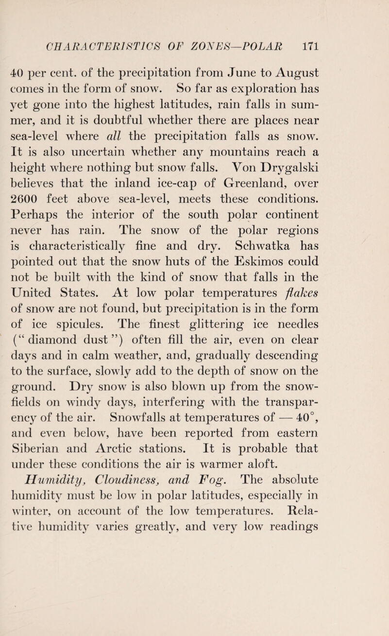 40 per cent, of the precipitation from June to August comes in the form of snow. So far as exploration has yet gone into the highest latitudes, rain falls in sum¬ mer, and it is doubtful whether there are places near sea-level where all the precipitation falls as snow. It is also uncertain whether any mountains reach a height where nothing but snow falls. Von Drygalski believes that the inland ice-cap of Greenland, over 2600 feet above sea-level, meets these conditions. Perhaps the interior of the south polar continent never has rain. The snow of the polar regions is characteristically fine and dry. Schwatka has pointed out that the snow huts of the Eskimos could not be built with the kind of snow that falls in the United States. At low polar temperatures flakes of snow are not found, but precipitation is in the form of ice spicules. The finest glittering ice needles (“diamond dust”) often fill the air, even on clear days and in calm weather, and, gradually descending to the surface, slowly add to the depth of snow on the ground. Dry snow is also blown up from the snow- fields on windy days, interfering with the transpar¬ ency of the air. Snowfalls at temperatures of — 40°, and even below, have been reported from eastern Siberian and Arctic stations. It is probable that under these conditions the air is warmer aloft. Humidity, Cloudiness, and Fog. The absolute humidity must be low in polar latitudes, especially in winter, on account of the low temperatures. Rela¬ tive humidity varies greatly, and very low readings