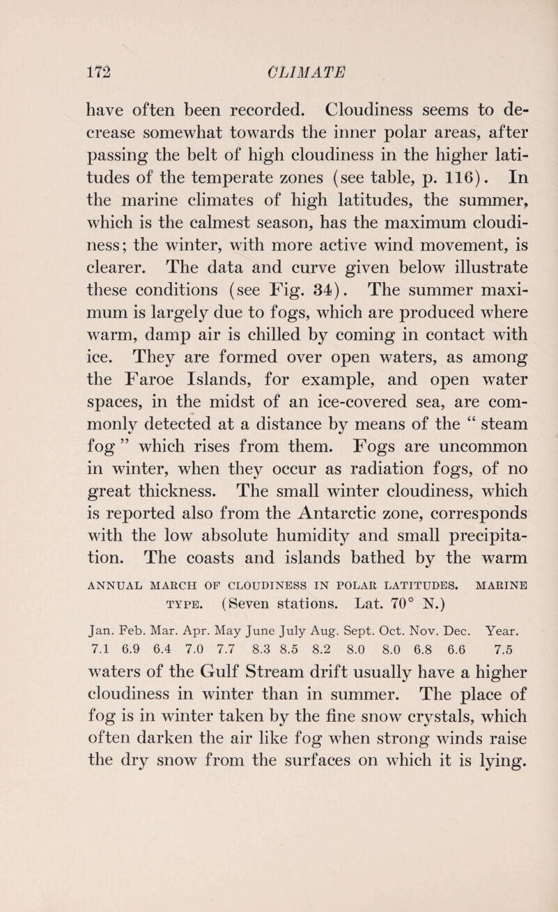 have often been recorded. Cloudiness seems to de¬ crease somewhat towards the inner polar areas, after passing the belt of high cloudiness in the higher lati¬ tudes of the temperate zones (see table, p. 116). In the marine climates of high latitudes, the summer, which is the calmest season, has the maximum cloudi¬ ness; the winter, with more active wind movement, is clearer. The data and curve given below illustrate these conditions (see Fig. 34). The summer maxi¬ mum is largely due to fogs, which are produced where warm, damp air is chilled by coming in contact with ice. They are formed over open waters, as among the Faroe Islands, for example, and open water spaces, in the midst of an ice-covered sea, are com¬ monly detected at a distance by means of the “ steam fog” which rises from them. Fogs are uncommon in winter, when they occur as radiation fogs, of no great thickness. The small winter cloudiness, which is reported also from the Antarctic zone, corresponds with the low absolute humidity and small precipita¬ tion. The coasts and islands bathed by the warm ANNUAL MARCH OP CLOUDINESS IN POLAR LATITUDES. MARINE type. (Seven stations. Lat. 70° N.) Jan. Feb. Mar. Apr. May June July Aug. Sept. Oct. Nov. Dec. Year. 7.1 6.9 6.4 7.0 7.7 8.3 8.5 8.2 8.0 8.0 6.8 6.6 7.5 waters of the Gulf Stream drift usually have a higher cloudiness in winter than in summer. The place of fog is in winter taken by the fine snow crystals, which often darken the air like fog when strong winds raise the dry snow from the surfaces on which it is lying.