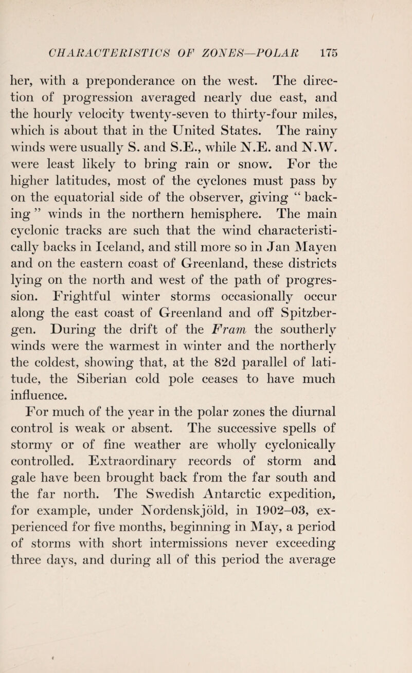 her, with a preponderance on the west. The direc¬ tion of progression averaged nearly due east, and the hourly velocity twenty-seven to thirty-four miles, which is about that in the United States. The rainy winds were usually S. and S.E., while N.E. and N.W. were least likely to bring rain or snow. For the higher latitudes, most of the cyclones must pass by on the equatorial side of the observer, giving “ back¬ ing ” winds in the northern hemisphere. The main cyclonic tracks are such that the wind characteristi¬ cally backs in Iceland, and still more so in Jan Mayen and on the eastern coast of Greenland, these districts lying on the north and west of the path of progres¬ sion. Frightful winter storms occasionally occur along the east coast of Greenland and off Spitzber- gen. During the drift of the Fram the southerly winds were the warmest in winter and the northerly the coldest, showing that, at the 82d parallel of lati¬ tude, the Siberian cold pole ceases to have much influence. For much of the year in the polar zones the diurnal control is weak or absent. The successive spells of stormy or of fine weather are wholly cyclonically controlled. Extraordinary records of storm and gale have been brought back from the far south and the far north. The Swedish Antarctic expedition, for example, under Nordenskjold, in 1902-03, ex¬ perienced for five months, beginning in May, a period of storms with short intermissions never exceeding three days, and during all of this period the average