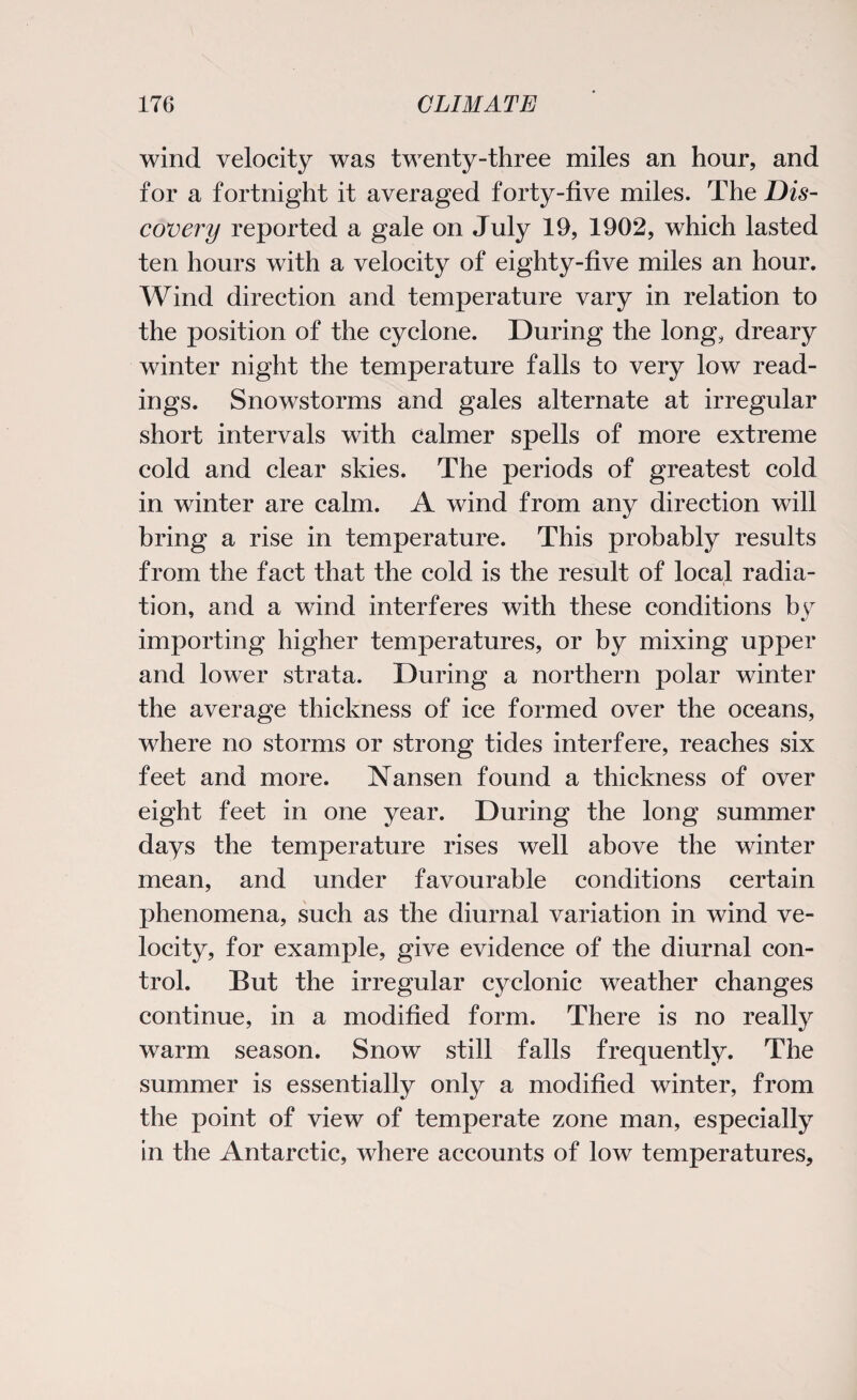 wind velocity was twenty-three miles an hour, and for a fortnight it averaged forty-five miles. The Dis¬ covery reported a gale on July 19, 1902, which lasted ten hours with a velocity of eighty-five miles an hour. Wind direction and temperature vary in relation to the position of the cyclone. During the long, dreary winter night the temperature falls to very low read¬ ings. Snowstorms and gales alternate at irregular short intervals with calmer spells of more extreme cold and clear skies. The periods of greatest cold in winter are calm. A wind from any direction will bring a rise in temperature. This probably results from the fact that the cold is the result of local radia¬ tion, and a wind interferes with these conditions by importing higher temperatures, or by mixing upper and lower strata. During a northern polar winter the average thickness of ice formed over the oceans, where no storms or strong tides interfere, reaches six feet and more. Nansen found a thickness of over eight feet in one year. During the long summer days the temperature rises well above the winter mean, and under favourable conditions certain phenomena, such as the diurnal variation in wind ve¬ locity, for example, give evidence of the diurnal con¬ trol. But the irregular cyclonic weather changes continue, in a modified form. There is no really warm season. Snow still falls frequently. The summer is essentially only a modified winter, from the point of view of temperate zone man, especially in the Antarctic, where accounts of low temperatures.