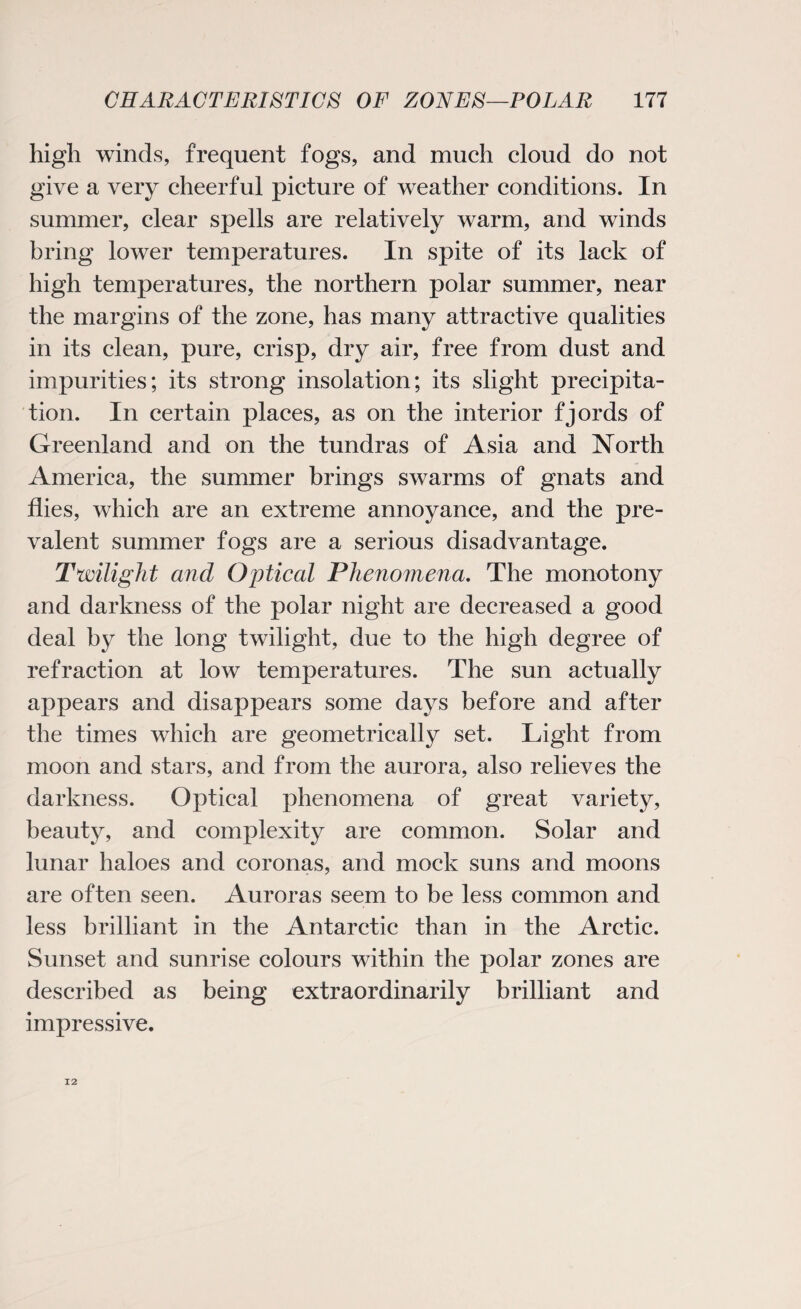 high winds, frequent fogs, and much cloud do not give a very cheerful picture of weather conditions. In summer, clear spells are relatively warm, and winds bring lower temperatures. In spite of its lack of high temperatures, the northern polar summer, near the margins of the zone, has many attractive qualities in its clean, pure, crisp, dry air, free from dust and impurities; its strong insolation; its slight precipita¬ tion. In certain places, as on the interior fjords of Greenland and on the tundras of Asia and North America, the summer brings swarms of gnats and flies, which are an extreme annoyance, and the pre¬ valent summer fogs are a serious disadvantage. Twilight and Optical Phenomena. The monotony and darkness of the polar night are decreased a good deal by the long twilight, due to the high degree of refraction at low temperatures. The sun actually appears and disappears some days before and after the times which are geometrically set. Light from moon and stars, and from the aurora, also relieves the darkness. Optical phenomena of great variety, beauty, and complexity are common. Solar and lunar haloes and coronas, and mock suns and moons are often seen. Auroras seem to be less common and less brilliant in the Antarctic than in the Arctic. Sunset and sunrise colours within the polar zones are described as being extraordinarily brilliant and impressive. 12