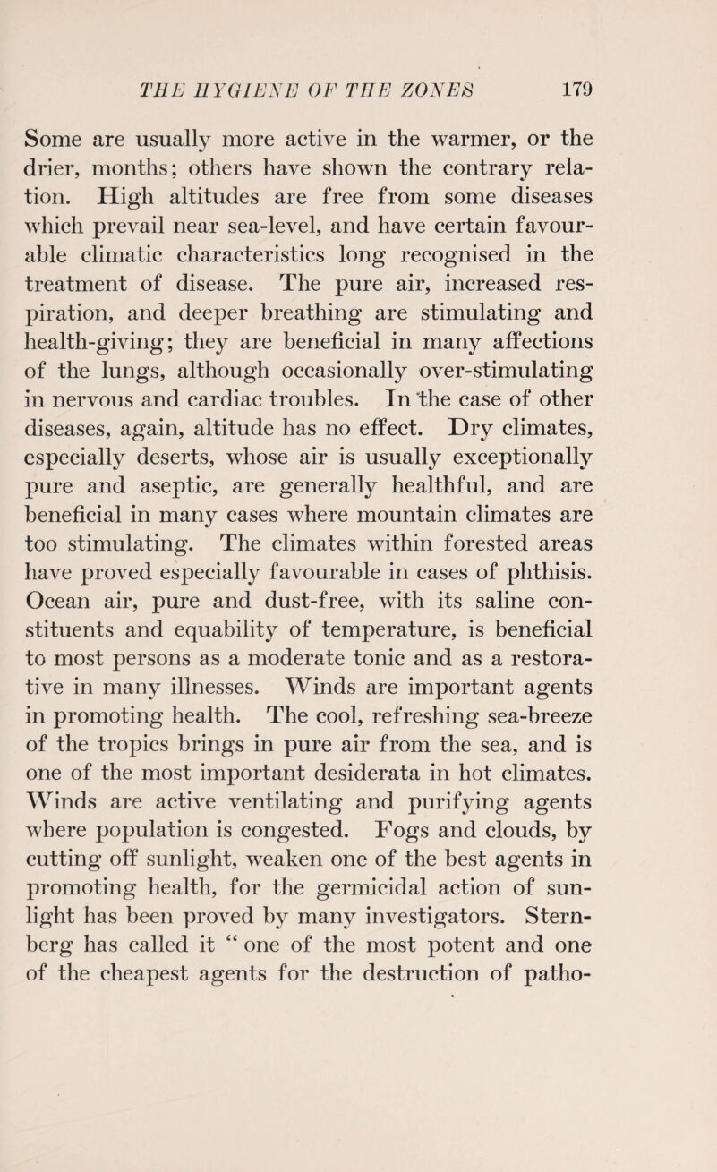 Some are usually more active in the warmer, or the drier, months; others have shown the contrary rela¬ tion. High altitudes are free from some diseases which prevail near sea-level, and have certain favour¬ able climatic characteristics long recognised in the treatment of disease. The pure air, increased res¬ piration, and deeper breathing are stimulating and health-giving; they are beneficial in many affections of the lungs, although occasionally over-stimulating in nervous and cardiac troubles. In the case of other diseases, again, altitude has no effect. Dry climates, especially deserts, whose air is usually exceptionally pure and aseptic, are generally healthful, and are beneficial in many cases where mountain climates are too stimulating. The climates within forested areas have proved especially favourable in cases of phthisis. Ocean air, pure and dust-free, with its saline con¬ stituents and equability of temperature, is beneficial to most persons as a moderate tonic and as a restora¬ tive in many illnesses. Winds are important agents in promoting health. The cool, refreshing sea-breeze of the tropics brings in pure air from the sea, and is one of the most important desiderata in hot climates. Winds are active ventilating and purifying agents where population is congested. Fogs and clouds, by cutting off sunlight, weaken one of the best agents in promoting health, for the germicidal action of sun¬ light has been proved by many investigators. Stern¬ berg has called it “ one of the most potent and one of the cheapest agents for the destruction of patho-