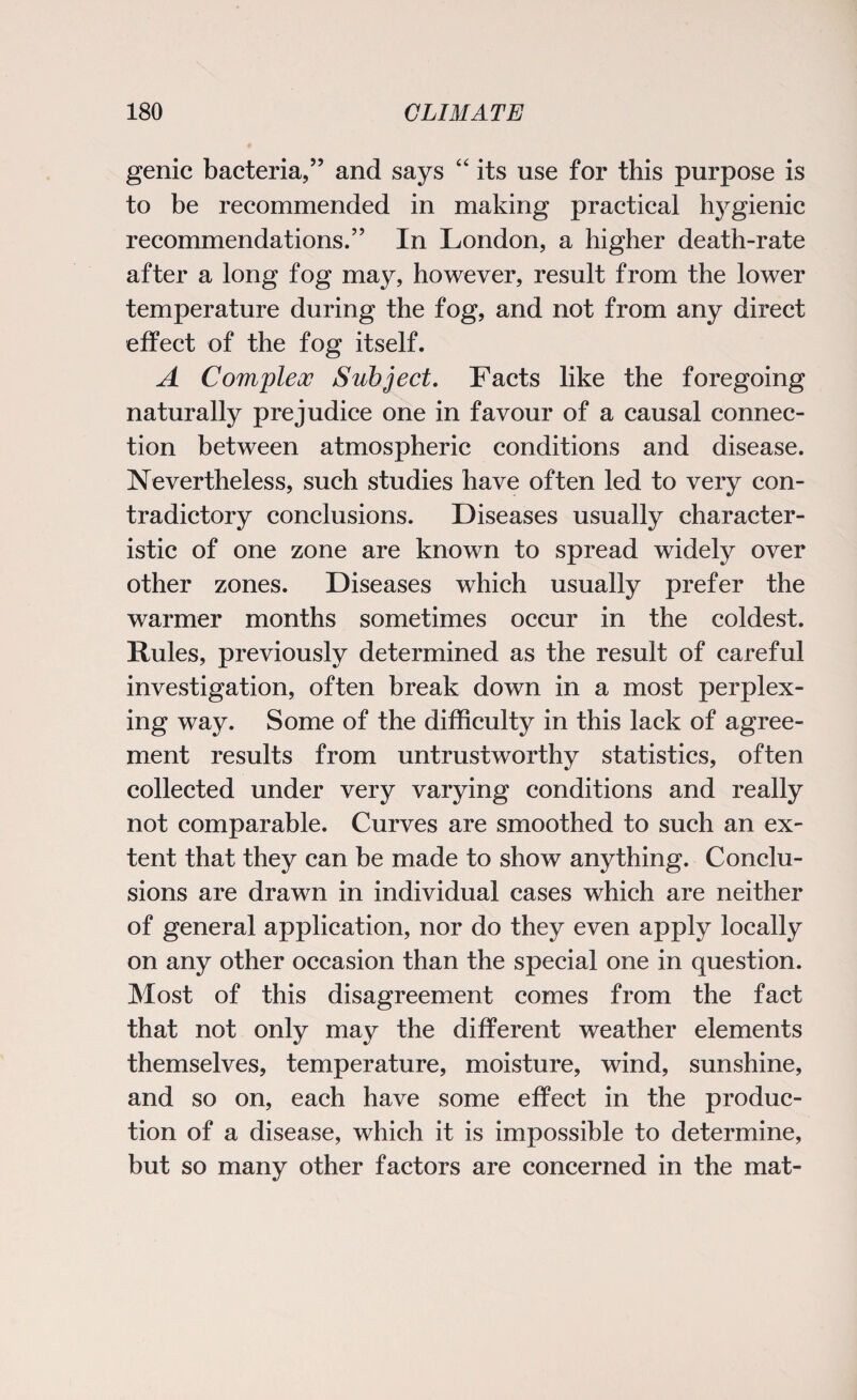 genic bacteria,” and says “ its use for this purpose is to be recommended in making practical h}rgienic recommendations.” In London, a higher death-rate after a long fog may, however, result from the lower temperature during the fog, and not from any direct effect of the fog itself. A Complex Subject. Facts like the foregoing naturally prejudice one in favour of a causal connec¬ tion between atmospheric conditions and disease. Nevertheless, such studies have often led to very con¬ tradictory conclusions. Diseases usually character¬ istic of one zone are known to spread widely over other zones. Diseases which usually prefer the warmer months sometimes occur in the coldest. Rules, previously determined as the result of careful investigation, often break down in a most perplex¬ ing way. Some of the difficulty in this lack of agree¬ ment results from untrustworthy statistics, often collected under very varying conditions and really not comparable. Curves are smoothed to such an ex¬ tent that they can be made to show anything. Conclu¬ sions are drawn in individual cases which are neither of general application, nor do they even apply locally on any other occasion than the special one in question. Most of this disagreement comes from the fact that not only may the different weather elements themselves, temperature, moisture, wind, sunshine, and so on, each have some effect in the produc¬ tion of a disease, which it is impossible to determine, but so many other factors are concerned in the mat-