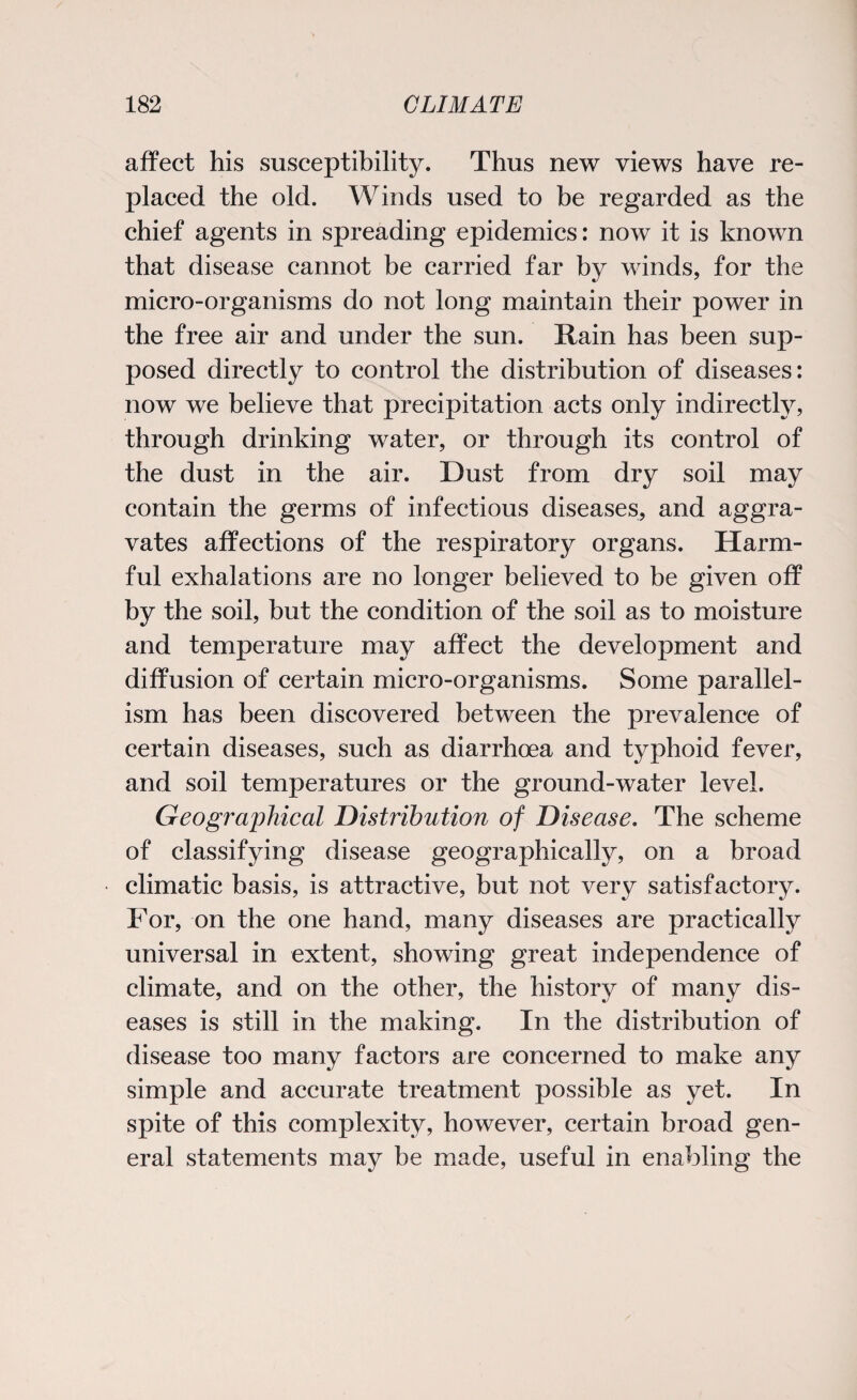 affect his susceptibility. Thus new views have re¬ placed the old. Winds used to be regarded as the chief agents in spreading epidemics: now it is known that disease cannot be carried far by winds, for the micro-organisms do not long maintain their power in the free air and under the sun. Rain has been sup¬ posed directly to control the distribution of diseases: now we believe that precipitation acts only indirectly, through drinking water, or through its control of the dust in the air. Dust from dry soil may contain the germs of infectious diseases, and aggra¬ vates affections of the respiratory organs. Harm¬ ful exhalations are no longer believed to be given off by the soil, but the condition of the soil as to moisture and temperature may affect the development and diffusion of certain micro-organisms. Some parallel¬ ism has been discovered between the prevalence of certain diseases, such as diarrhoea and typhoid fever, and soil temperatures or the ground-water level. Geographical Distribution of Disease. The scheme of classifying disease geographically, on a broad climatic basis, is attractive, but not very satisfactory. For, on the one hand, many diseases are practically universal in extent, showing great independence of climate, and on the other, the history of many dis¬ eases is still in the making. In the distribution of disease too many factors are concerned to make any simple and accurate treatment possible as yet. In spite of this complexity, however, certain broad gen¬ eral statements may be made, useful in enabling the