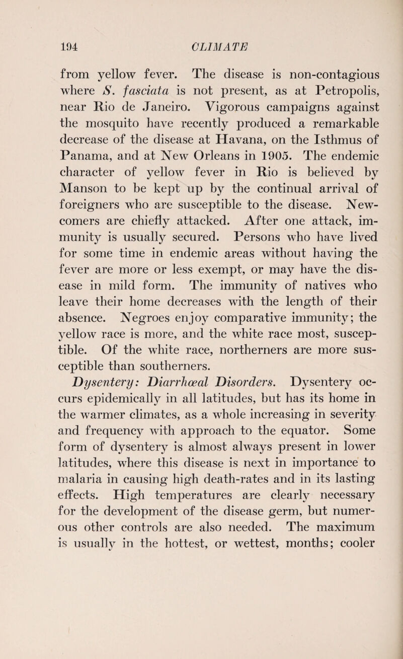 from yellow fever. The disease is non-contagious where S. fasciata is not present, as at Petropolis, near Rio de Janeiro. Vigorous campaigns against the mosquito have recently produced a remarkable decrease of the disease at Havana, on the Isthmus of Panama, and at New Orleans in 1905. The endemic character of yellow fever in Rio is believed by Manson to be kept up by the continual arrival of foreigners who are susceptible to the disease. New¬ comers are chiefly attacked. After one attack, im¬ munity is usually secured. Persons who have lived for some time in endemic areas without having the fever are more or less exempt, or may have the dis¬ ease in mild form. The immunity of natives who leave their home decreases with the length of their absence. Negroes enjoy comparative immunity; the yellow race is more, and the white race most, suscep¬ tible. Of the white race, northerners are more sus¬ ceptible than southerners. Dysentery: Diarrhoea1 Disorders. Dysentery oc¬ curs epidemically in all latitudes, but has its home in the warmer climates, as a whole increasing in severity and frequency with approach to the equator. Some form of dysentery is almost always present in lower latitudes, where this disease is next in importance to malaria in causing high death-rates and in its lasting effects. High temperatures are clearly necessary for the development of the disease germ, but numer¬ ous other controls are also needed. The maximum is usually in the hottest, or wettest, months; cooler