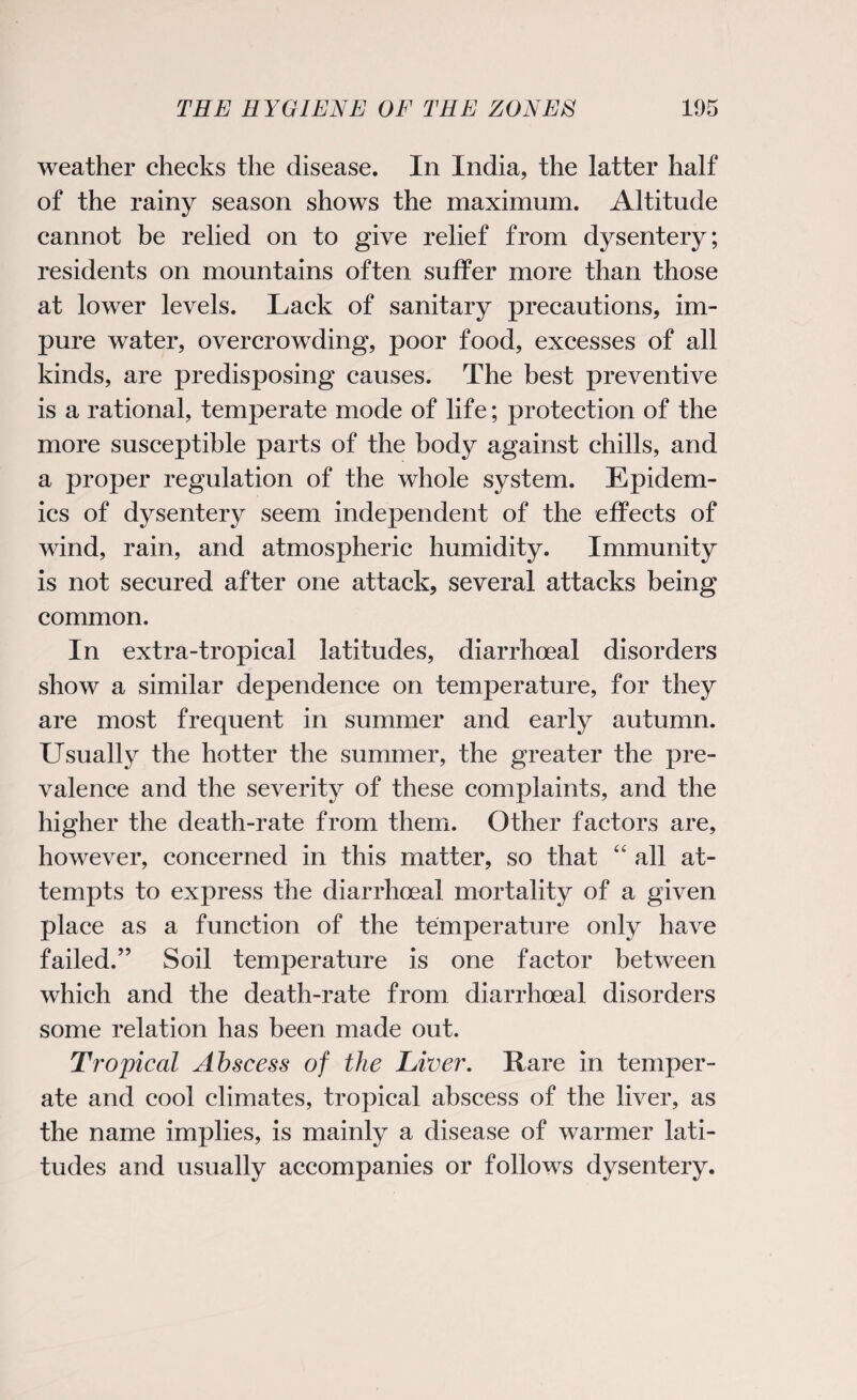 weather checks the disease. In India, the latter half of the rainy season shows the maximum. Altitude cannot be relied on to give relief from dysentery; residents on mountains often suffer more than those at lower levels. Lack of sanitary precautions, im¬ pure water, overcrowding, poor food, excesses of all kinds, are predisposing causes. The best preventive is a rational, temperate mode of life; protection of the more susceptible parts of the body against chills, and a proper regulation of the whole system. Epidem¬ ics of dysentery seem independent of the effects of wind, rain, and atmospheric humidity. Immunity is not secured after one attack, several attacks being common. In extra-tropical latitudes, diarrhoea! disorders show a similar dependence on temperature, for they are most frequent in summer and early autumn. Usually the hotter the summer, the greater the pre¬ valence and the severity of these complaints, and the higher the death-rate from them. Other factors are, however, concerned in this matter, so that “ all at¬ tempts to express the diarrhoeal mortality of a given place as a function of the temperature only have failed.” Soil temperature is one factor between which and the death-rate from diarrhoeal disorders some relation has been made out. Tropical Abscess of the Liver. Rare in temper¬ ate and cool climates, tropical abscess of the liver, as the name implies, is mainly a disease of warmer lati¬ tudes and usually accompanies or follows dysentery.