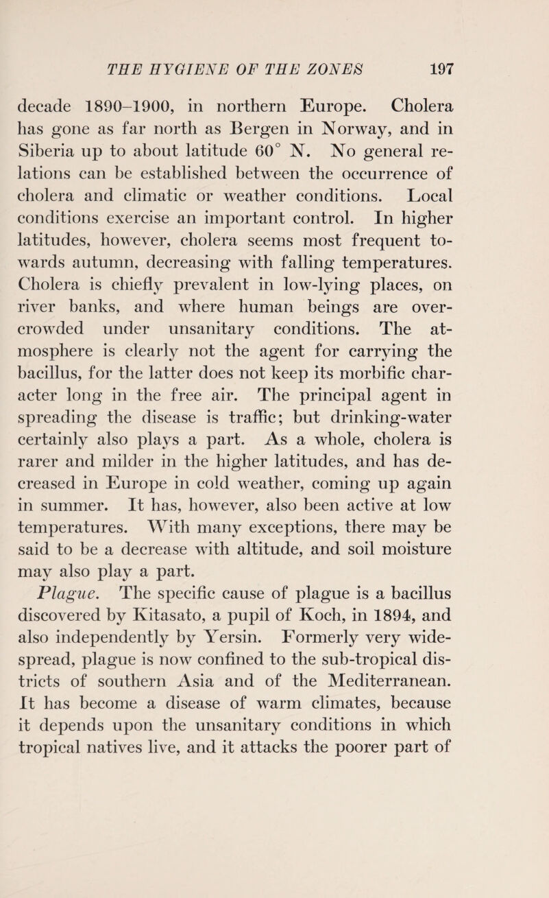 decade 1890-1900, in northern Europe. Cholera has gone as far north as Bergen in Norway, and in Siberia up to about latitude 60° N. No general re¬ lations can be established between the occurrence of cholera and climatic or weather conditions. Local conditions exercise an important control. In higher latitudes, however, cholera seems most frequent to¬ wards autumn, decreasing with falling temperatures. Cholera is chiefly prevalent in low-lying places, on river banks, and where human beings are over¬ crowded under unsanitary conditions. The at¬ mosphere is clearly not the agent for carrying the bacillus, for the latter does not keep its morbific char¬ acter long in the free air. The principal agent in spreading the disease is traffic; but drinking-water certainly also plays a part. As a whole, cholera is rarer and milder in the higher latitudes, and has de¬ creased in Europe in cold weather, coming up again in summer. It has, however, also been active at low temperatures. With many exceptions, there may be said to be a decrease with altitude, and soil moisture may also play a part. Plague. The specific cause of plague is a bacillus discovered by Kitasato, a pupil of Koch, in 1894, and also independently by Yersin. Formerly very wide¬ spread, plague is now confined to the sub-tropical dis¬ tricts of southern Asia and of the Mediterranean. It has become a disease of warm climates, because it depends upon the unsanitary conditions in which tropical natives live, and it attacks the poorer part of