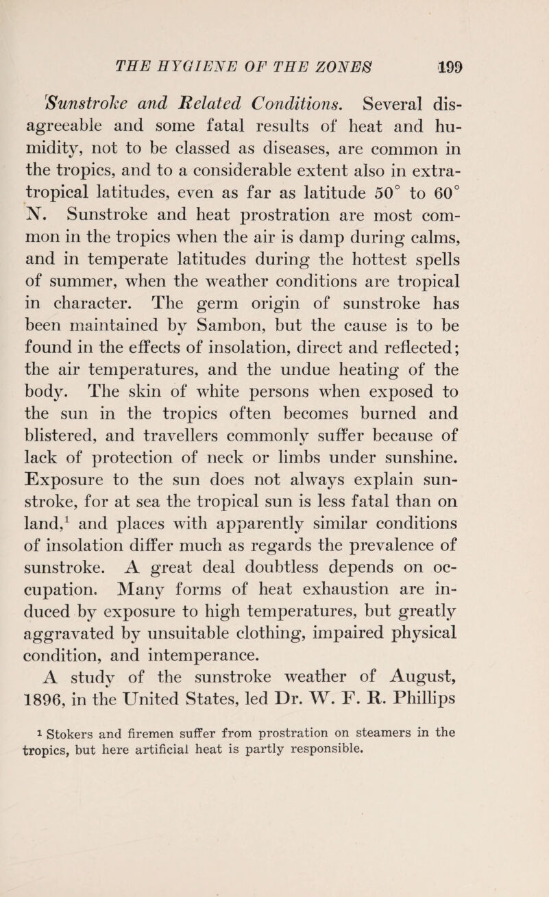 Sunstroke and Related Conditions. Several dis¬ agreeable and some fatal results of heat and hu¬ midity, not to be classed as diseases, are common in the tropics, and to a considerable extent also in extra- tropical latitudes, even as far as latitude 50° to 60° ]NT. Sunstroke and heat prostration are most com¬ mon in the tropics when the air is damp during calms, and in temperate latitudes during the hottest spells of summer, when the weather conditions are tropical in character. The germ origin of sunstroke has been maintained by Sambon, but the cause is to be found in the effects of insolation, direct and reflected; the air temperatures, and the undue heating of the body. The skin of white persons when exposed to the sun in the tropics often becomes burned and blistered, and travellers commonly suffer because of lack of protection of neck or limbs under sunshine. Exposure to the sun does not always explain sun¬ stroke, for at sea the tropical sun is less fatal than on land,1 and places with apparently similar conditions of insolation differ much as regards the prevalence of sunstroke. A great deal doubtless depends on oc¬ cupation. Many forms of heat exhaustion are in¬ duced by exposure to high temperatures, but greatly aggravated by unsuitable clothing, impaired physical condition, and intemperance. A study of the sunstroke weather of August, 1896, in the United States, led Dr. W. F. R. Phillips 1 Stokers and firemen suffer from prostration on steamers in the tropics, but here artificial heat is partly responsible.