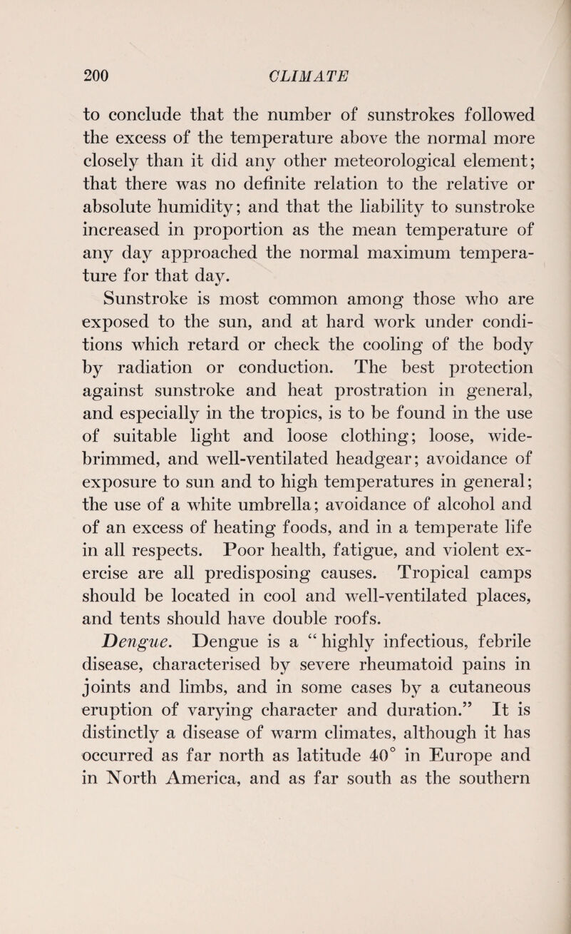 to conclude that the number of sunstrokes followed the excess of the temperature above the normal more closely than it did any other meteorological element; that there was no definite relation to the relative or absolute humidity; and that the liability to sunstroke increased in proportion as the mean temperature of any day approached the normal maximum tempera¬ ture for that day. Sunstroke is most common among those who are exposed to the sun, and at hard work under condi¬ tions which retard or check the cooling of the body by radiation or conduction. The best protection against sunstroke and heat prostration in general, and especially in the tropics, is to be found in the use of suitable light and loose clothing; loose, wide- brimmed, and well-ventilated headgear; avoidance of exposure to sun and to high temperatures in general; the use of a white umbrella; avoidance of alcohol and of an excess of heating foods, and in a temperate life in all respects. Poor health, fatigue, and violent ex¬ ercise are all predisposing causes. Tropical camps should be located in cool and well-ventilated places, and tents should have double roofs. Dengue. Dengue is a “ highly infectious, febrile disease, characterised by severe rheumatoid pains in joints and limbs, and in some cases by a cutaneous eruption of varying character and duration.” It is distinctly a disease of warm climates, although it has occurred as far north as latitude 40° in Europe and in North America, and as far south as the southern